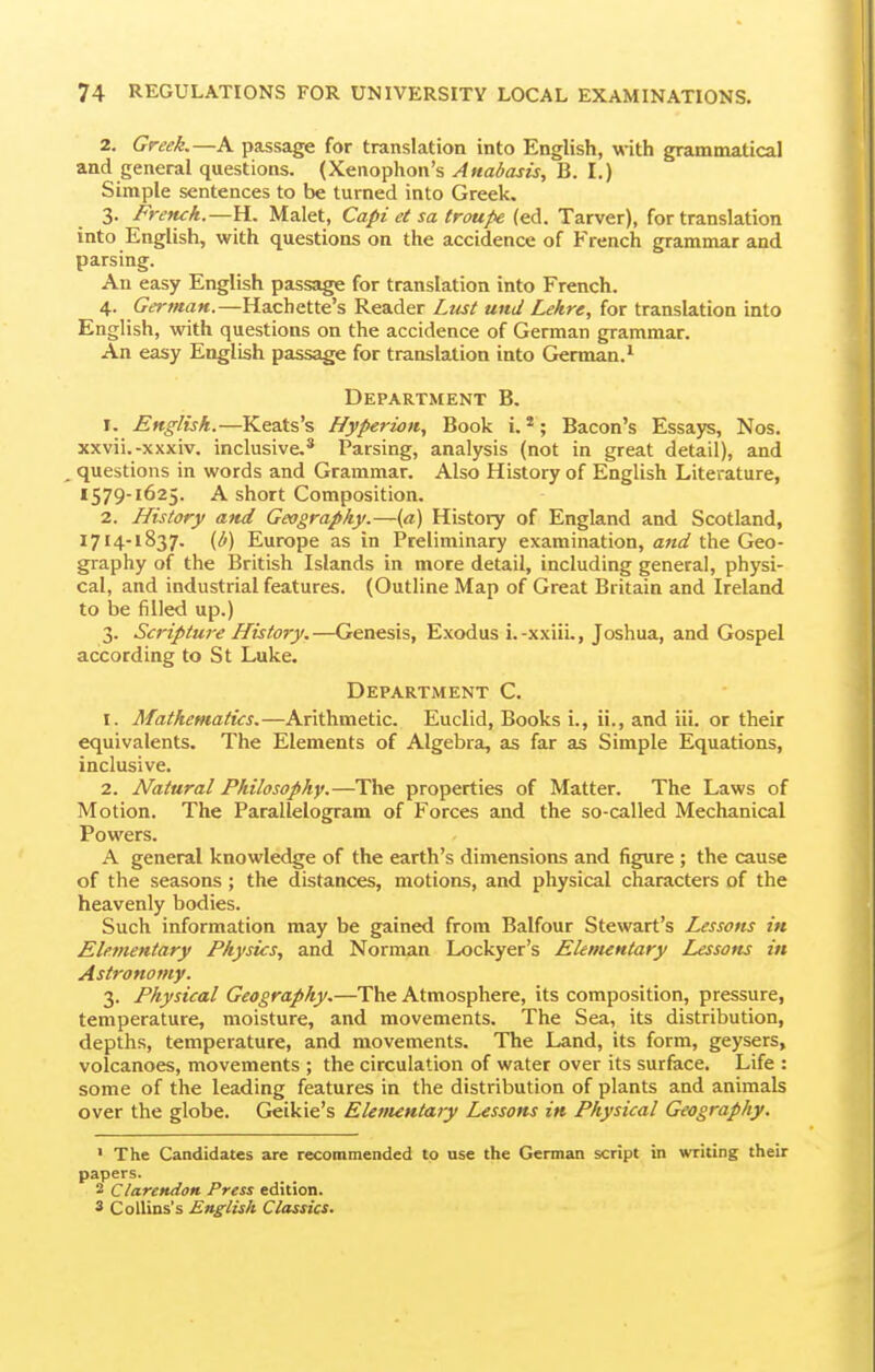 2. Greek,—A passage for translation into English, with grammatical and general questions. (Xenophon's Anabasis, B. I.) Simple sentences to be turned into Greek. 3. FreTuh.—Yi., Malet, Capi et sa troupe (ed. Tarver), for translation into English, with questions on the accidence of French grammar and parsing. An easy English passage for translation into French. 4. German.—Hachette's Reader Ltist und Lekre, for translation into English, with questions on the accidence of German grammar. An easy English passage for translation into German.* Department B. 1. English.—Keats's Hyperion, Book i. *; Bacon's Essays, Nos. xxvii.-xxxiv. inclusive,* Parsing, analysis (not in great detail), and questions in words and Grammar. Also History of English Literature, 1579-1625. A short Composition. 2. History and Geography.—(a) History of England and Scotland, 1714-1837. (i^) Europe as in Preliminary examination, and the Geo- graphy of the British Islands in more detail, including general, physi- cal, and industrial features. (Outline Map of Great Britain and Ireland to be filled up.) 3. Scripture History.—Genesis, Exodus i.-xxiii., Joshua, and Gospel according to St Luke. Department C. 1. Mathematics.—Arithmetic. Euclid, Books i., ii., and iii. or their equivalents. The Elements of Algebra, as far as Simple Equations, inclusive. 2. Natural Philosophy.—The properties of Matter. The Laws of Motion. The Parallelogram of Forces and the so-called Mechanical Powers. A general knowledge of the earth's dimensions and figure ; the cause of the seasons; the distances, motions, and physical characters of the heavenly bodies. Such information may be gained from Balfour Stewart's Lessons in Elementary Physics, and Norman Lockyer's Elementary Lessons in Astronomy. 3. Physical Geography.—The Atmosphere, its composition, pressure, temperature, moisture, and movements. The Sea, its distribution, depths, temperature, and movements. The Land, its form, geysers, volcanoes, movements ; the circulation of water over its surface. Life : some of the leading features in the distribution of plants and animals over the globe. Geikie's Elenuntary Lessons in Physical Geography. • The Candidates are recommended to use the German script in writing their papers. 2 Clarendon Press edition. 3 CoUins's English Classics.