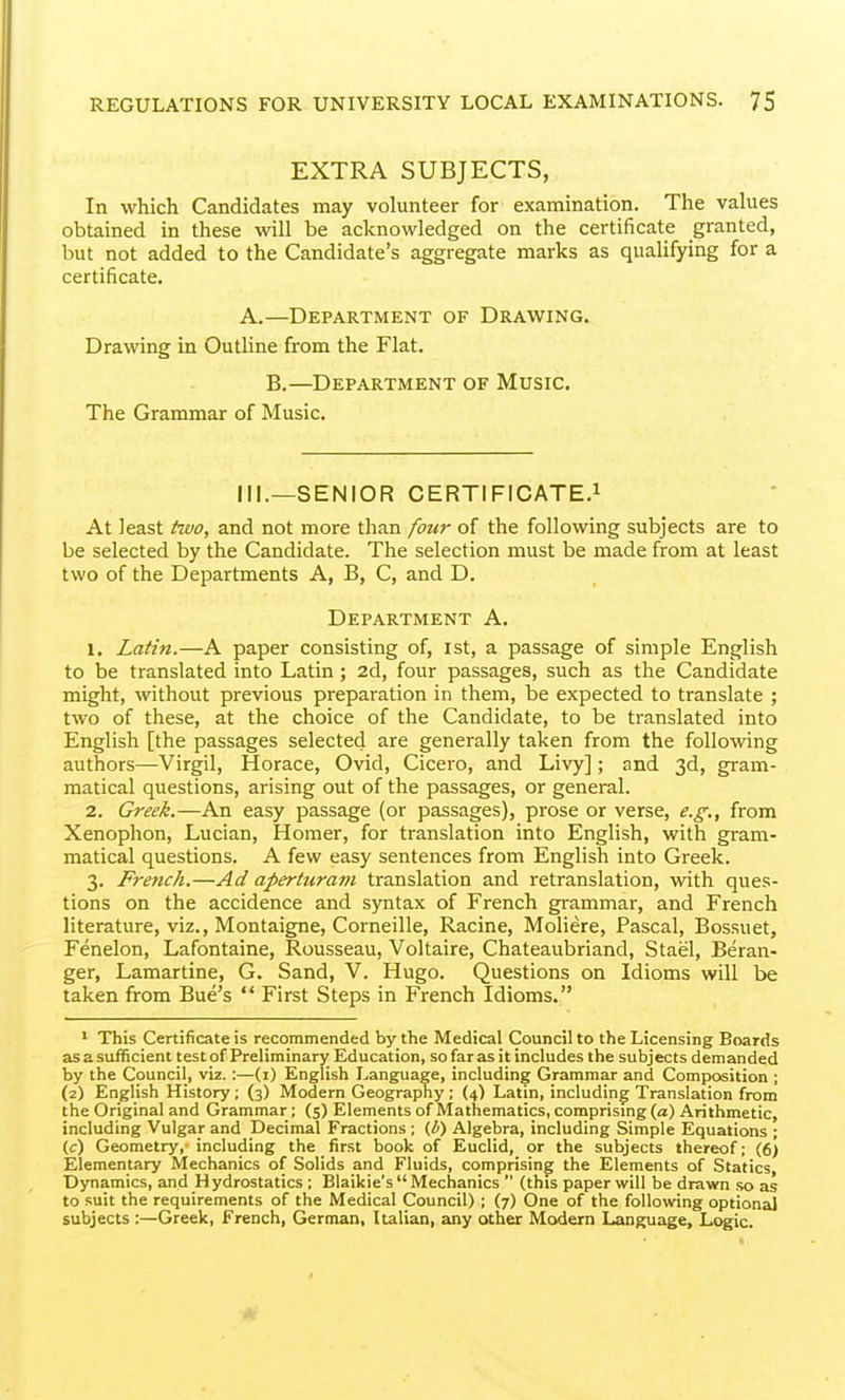 EXTRA SUBJECTS, In which Candidates may volunteer for examination. The values obtained in these will be acknowledged on the certificate granted, but not added to the Candidate's aggregate marks as qualifying for a certificate. A.—Department of Drawing. Drawing in Outline from the Flat. B.—Department of Music. The Grammar of Music. III.—SENIOR CERTIFICATE.! At least two, and not more than four of the following subjects are to be selected by the Candidate. The selection must be made from at least two of the Departments A, B, C, and D. Department A. 1. Latin.—A paper consisting of, ist, a passage of simple English to be translated into Latin; 2d, four passages, such as the Candidate might, without previous preparation in them, be expected to translate ; two of these, at the choice of the Candidate, to be translated into English [the passages selected are generally taken from the following authors—Virgil, Horace, Ovid, Cicero, and Livy]; and 3d, gram- matical questions, arising out of the passages, or general. 2. Greek.—An easy passage (or passages), prose or verse, e.g., from Xenophon, Lucian, Homer, for translation into English, with gram- matical questions. A few easy sentences from English into Greek. 3. French.—Ad aperturam translation and retranslation, with ques- tions on the accidence and sjmtax of French gp-ammar, and French literature, viz., Montaigne, Corneille, Racine, Moliere, Pascal, Bossuet, Fenelon, Lafontaine, Rousseau, Voltaire, Chateaubriand, Stael, Beran- ger, Lamartine, G. Sand, V. Hugo. Questions on Idioms will be taken from Bue's  First Steps in French Idioms. 1 This Certificate is recommended by the Medical Council to the Licensing Boards as a sufficient test of Preliminary Education, so far as it includes the subjects demanded by the Council, viz.:—(i) English Language, including Grammar and Composition ; (2) English History; (3) Modern Geography; (4) Latin, including Translation from the Original and Grammar; (5) Elements of Mathematics, comprismg (a) Arithmetic, including Vulgar and Decimal Fractions ; (b) Algebra, including Simple Equations ; (c) Geometry,- including the first book of Euclid, or the subjects thereof; (6) Elementary Mechanics of Solids and Fluids, comprising the Elements of Statics, Dynamics, and Hydrostatics ; Blaikie's Mechanics  (this paper will be drawn so as to suit the requirements of the Medical Council) ; (7) One of the following optional subjects :—Greek, French, German, Italian, any other Modern Language, Logic.