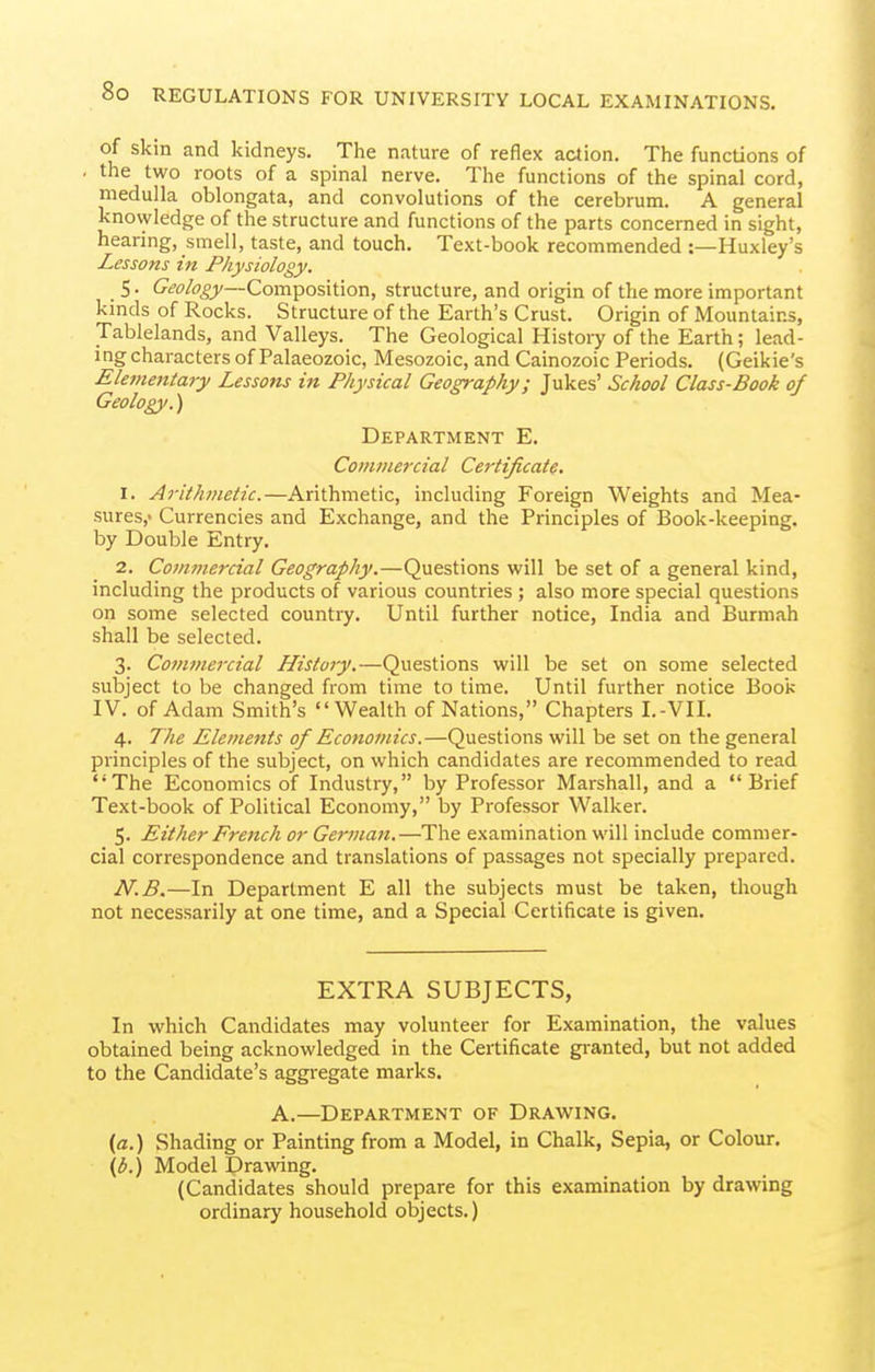 of skm and kidneys. The nature of reflex action. The functions of the two roots of a spinal nerve. The functions of the spinal cord, medulla oblongata, and convolutions of the cerebrum. A general knowledge of the structure and functions of the parts concerned in sight, hearing, smell, taste, and touch. Text-book recommended :—Huxley's Lessons in Physiology. S. Cifi^/iS'^j—Composition, structure, and origin of the more important kinds of Rocks. Structure of the Earth's Crust. Origin of Mountains, Tablelands, and Valleys. The Geological History of the Earth; lead- ing characters of Palaeozoic, Mesozoic, andCainozoic Periods. (Geikie's Elementary Lessons in Physical Geography; Jukes' School Class-Book of Geology.') Department E. Commercial Certificate. 1. Arithmetic.—Arithmetic, including Foreign Weights and Mea- sures,' Currencies and Exchange, and the Principles of Book-keeping, by Double Entry. 2. Commercial Geography.—Questions will be set of a general kind, including the products of various countries ; also more special questions on some selected country. Until further notice, India and Burmah shall be selected. 3. Commercial History.—Questions will be set on some selected subject to be changed from time to time. Until further notice Book IV. of Adam Smith's Wealth of Nations, Chapters I.-VII. 4. The Elements of Economics.—Questions will be set on the general principles of the subject, on which candidates are recommended to read The Economics of Industry, by Professor Marshall, and a Brief Text-book of Political Economy, by Professor Walker. 5. Either French or German.—The examination will include commer- cial correspondence and translations of passages not specially prepared. N.B.—In Department E all the subjects must be taken, though not necessarily at one time, and a Special Certificate is given. EXTRA SUBJECTS, In which Candidates may volunteer for Examination, the values obtained being acknowledged in the Certificate granted, but not added to the Candidate's aggregate marks. A.—Department of Drawing. (a.) Shading or Painting from a Model, in Chalk, Sepia, or Colour. {b.) Model Drawing. (Candidates should prepare for this examination by drawing ordinary household objects.)