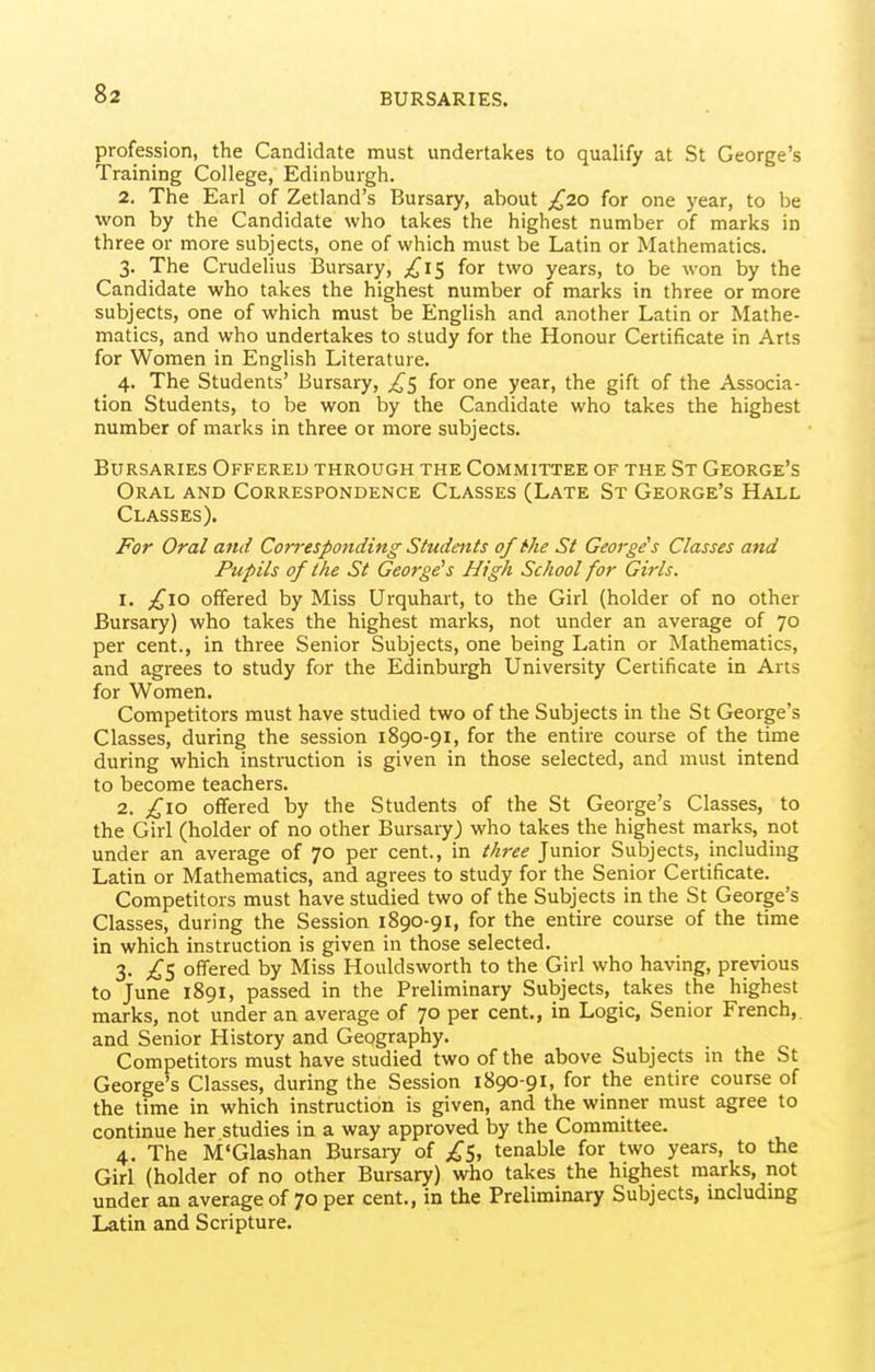 profession, the Candidate must undertakes to qualify at St George's Training College, Edinburgh. 2. The Earl of Zetland's Bursary, about £20 for one year, to be won by the Candidate who takes the highest number of marks in three or more subjects, one of which must be Latin or Mathematics. 3. The Crudelius Bursary, for two years, to be won by the Candidate who takes the highest number of marks in three or more subjects, one of which must be English and another Latin or Mathe- matics, and who undertakes to study for the Honour Certificate in Arts for Women in English Literature. 4. The Students' Bursary, ^5 for one year, the gift of the Associa- tion Students, to be won by the Candidate who takes the highest number of marks in three or more subjects. Bursaries Offered through the Committee of the St George's Oral and Correspondence Classes (Late St George's Hall Classes). For Oral and Corresponding Students of the St George's Classes and Pupils of the St George's High School for Gii'ls. 1. ;^I0 offered by Miss Urquhart, to the Girl (holder of no other Bursary) who takes the highest marks, not under an average of 70 per cent., in three Senior Subjects, one being Latin or Mathematics, and agrees to study for the Edinburgh University Certificate in Arts for Women. Competitors must have studied two of the Subjects in the St George's Classes, during the session 1890-91, for the entire course of the time during which instruction is given in those selected, and must intend to become teachers. 2. ;^io offered by the Students of the St George's Classes, to the Girl (holder of no other Bursary) who takes the highest marks, not under an average of 70 per cent., in tk7-ee Junior Subjects, including Latin or Mathematics, and agrees to study for the Senior Certificate. Competitors must have studied two of the Subjects in the St George's Classes, during the Session 1890-91, for the entire course of the time in which instruction is given in those selected. 3. 2'S offered by Miss Houldsworth to the Girl who having, previous to June 1891, passed in the Preliminary Subjects, takes the highest marks, not under an average of 70 per cent., in Logic, Senior French,, and Senior History and Geography. Competitors must have studied two of the above Subjects in the St George's Classes, during the Session 1890-91, for the entire course of the time in which instruction is given, and the winner must agree to continue her studies in a way approved by the Committee. 4. The M'Glashan Bursary of tenable for two years, to the Girl (holder of no other Bursary) who takes the highest marks, not under an average of 70 per cent., in the Preliminary Subjects, includmg Latin and Scripture.
