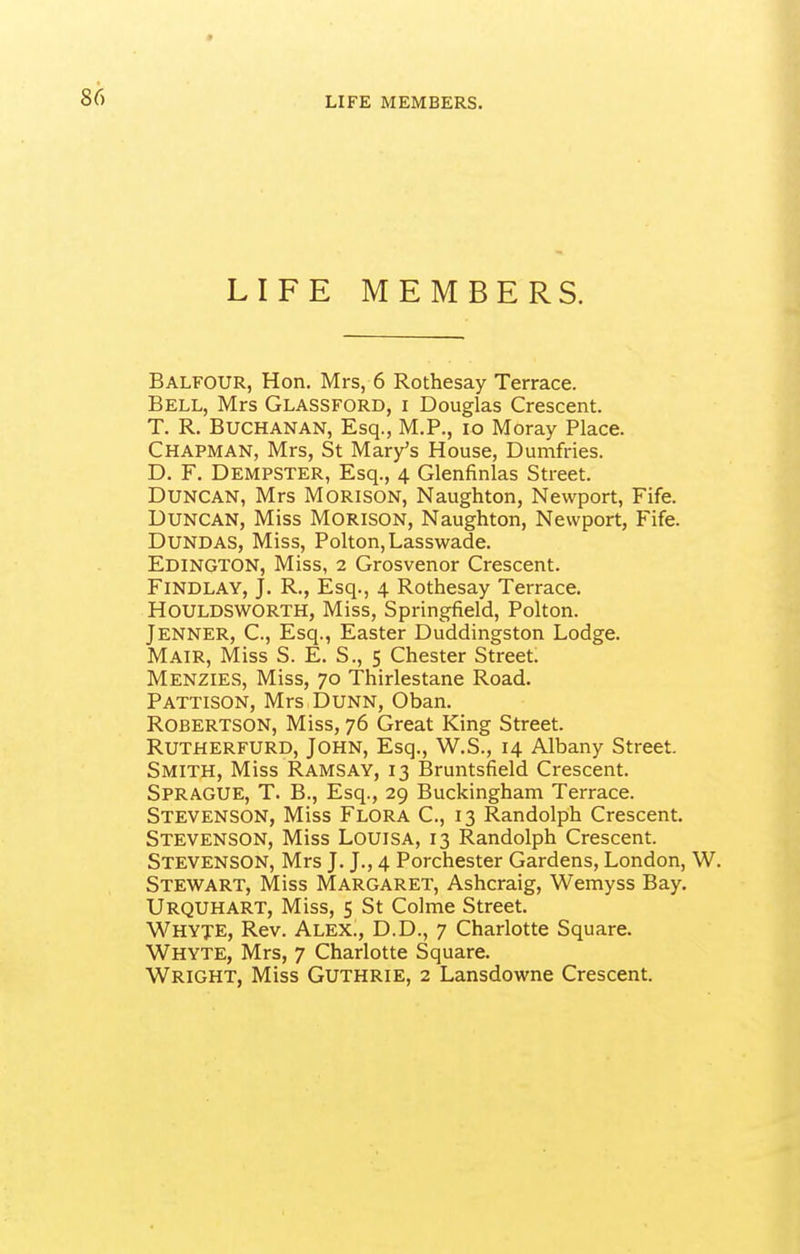 LIFE MEMBERS. LIFE MEMBERS. Balfour, Hon. Mrs, 6 Rothesay Terrace. Bell, Mrs Glassford, i Douglas Crescent. T. R. Buchanan, Esq., M.P., lo Moray Place. Chapman, Mrs, St Mary's House, Dumfries. D. F. Dempster, Esq., 4 Glenfinlas Street. Duncan, Mrs Morison, Naughton, Newport, Fife. Duncan, Miss Morison, Naughton, Newport, Fife. Dundas, Miss, Polton, Lasswade. Edington, Miss, 2 Grosvenor Crescent. Findlay, J. R., Esq., 4 Rothesay Terrace. HOULDSWORTH, Miss, Springfield, Polton. Jenner, C, Esq., Easter Duddingston Lodge. Mair, Miss S. E. S., 5 Chester Street. Menzies, Miss, 70 Thirlestane Road. Pattison, Mrs Dunn, Oban. Robertson, Miss, 76 Great King Street. RUTHERFURD, JOHN, Esq., W.S., 14 Albany Street. Smith, Miss Ramsay, 13 Bruntsfield Crescent. Sprague, T. B., Esq., 29 Buckingham Terrace. Stevenson, Miss Flora C, 13 Randolph Crescent. Stevenson, Miss Louisa, 13 Randolph Crescent. Stevenson, Mrs J. J., 4 Porchester Gardens, London, W. Stewart, Miss Margaret, Ashcraig, Wemyss Bay. Urquhart, Miss, 5 St Colme Street. Whyje, Rev. Alex., D.D., 7 Charlotte Square. Whyte, Mrs, 7 Charlotte Square.