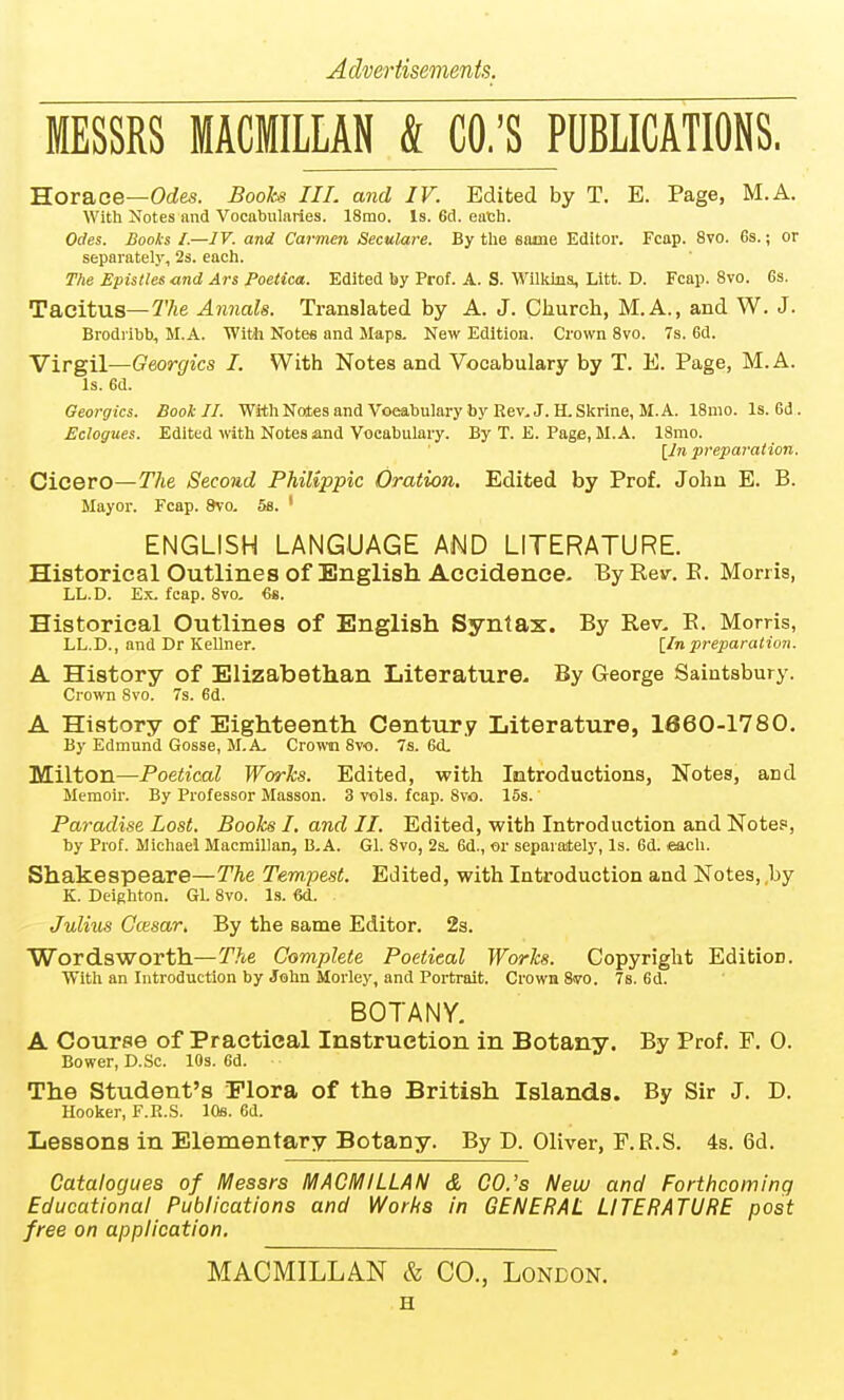MESSRS MACMILLAN & CO.'S PUBLICATIONS. Horace—Orf&s. Books III. and IV. Edited by T. E. Page, M.A. With Notes and Vocabularies. 18rao. Is. 6d. eatb. Odes. Books I—IV. and Carmen Seculare. By the same Editor. Fcap. 8vo. 6s.; or separately, 2s. each. The Epistles and Ars Poetica. Edited by Prof. A. S. Wllklna, Litt. D. Fcap. 8vo. 6s. Tacitus—27te Annals. Translated by A. J. Church, M.A., and W. J. Brodi'ibb, M.A. Witli Notes and Maps- New Edition. Crown 8vo. 7s. 6d. Virgil—Georgics I. With Notes and Vocabulary by T. E. Page, M.A. Is. 6d. Georgics. Book II. WithNotesandVoeabulary by Rev.J. ILSkrine, M.A. 18mo. Is. Gd. Eclogues. Edited with Notes and Vocabulary. By T. E. Page, M.A. 18mo. [7n preparation. Cicero—The Second Philippic Oration. Edited by Prof. John E. B. Mayor. Fcap. 9vo, 5b. ' ENGLISH LANGUAGE AMD LITERATURE. Historical Outlines of English Accidence- By Resr. E. Morris, LL.D. Ex. fcap. 8vo, 6s. Historical Outlines of English Syntax. By Rev, E. Morris, LL.D., and Dr Kellner. \_Inpreparation. A History of Elizabethan Literature- By George Saintsbury. Crown 8vo. 7s. 6d. A History of Eighteenth Century Literature, 1860-1780. By Edmund Gosse, M.A- Cro™ 8vo. 7s. 6d. Milton—Poetical Works. Edited, with Introductions, Notes, and Memoir. By Professor Masson. 3 vols. fcap. 8vo. 15s. Paradise Lost. Books I. and II. Edited, with Introduction and Notes, by Prof. Michael Macmillan, B,A. Gl. 8vo, 2s. 6d., or separaitely, Is. 6d. each. Shakespeare—The Tempest. Edited, with Introduction and Notes, ,by K. Deighton. Gl. 8vo. Is. M. Julius Ccesar. By the same Editor. 2s. Wordsworth—The Complete Poetical Works. Copyright Edition. With an Introduction by John Morley, and Portrait. Crown 8(vo. 7s. 6d. BOTANY. A Course of Practical Instruction in Botany. By Prof. F. 0. Bower, D.Sc. lOs. 6d. The Student's Flora of the British Islands. By Sir J. D. Hooker, F.R.S. 10s. 6d. Lessons in Elementary Botany. By D. Oliver, F.B.S. 4s. 6d. Catalogues of Messrs MACMILLAN & CO.'s New and Forthcoming Educational Publications and Works in GENERAL LITERATURE post free on application. MACMILLAN & CO., London. H