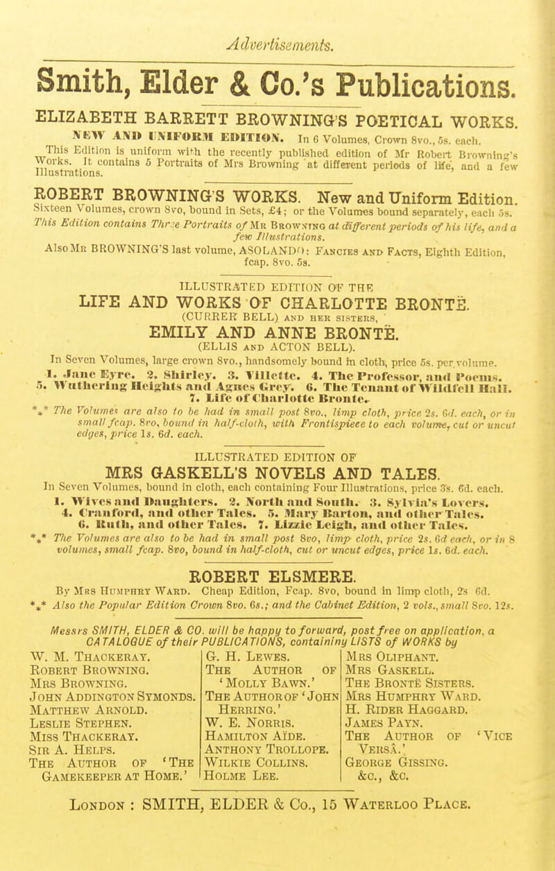 Smith, Elder^tCo/sPublications. ELIZABETH BARRETT BROWNING'S POETICAL WORKS. IVKW AlMtt IIIVIFOR.n EDITION. In 6 Volumes, Crown 8vo.,5s. each. This Edition is uniform wifh the recently published edition of Mr Robert Browning's worlvs. It contains 5 Portraits of Mrs Browning at different periods of life, and a few Illustrations. ROBERT BROWNING'S WORKS. New and Uniform Edition. Sixteen Volumes, crown 8vo, bound in Sets, £4; or the Volumes bound separately, each .:is. This Edition contains Thr^e Portraits of Mr Brow:<tng at Oifferent periods of his life, and a few /Hustradons. Also Mr BROWNING'S last volume, ASOLANDO: Fancies and Facts, Eighth Edition, fcap. 8vo. 5s. ILLUSTRATED EDITION OK THE LIFE AND WORKS OF CHARLOTTE BRONTE. (CURREK BELL) and hek sisters, EMILY AND ANNE BRONTE. (ELLIS AND ACTON BELL). In Seven Volumes, large crown 8vo., handsomely bound in cloth, price 5s. per volume. I. .laiu'Uyri'. 3. Shirley. 3. YillcUc. 4. The Professor, niid I><>eni«. .5. IViitherliig IIclsht.s ami Arikvs «rey. 6. The Tcuaut of Wiiafell H.1II. 7. Life of Charlotte Bronte^ *»* The Volumes are also I0 be had in small post 8vo., Hmp cloth, price 2s. C</. each, or in small fcap. Sro,l)omulin half-cloth, with Frontispiece to each volume, cut or-uncut edges, price Is, 6(f. each. ILLUSTRATED EDITION OF MRS GASKELL'S NOVELS AND TALES. In Seven Volumes, bound in cloth, each containing Four Illustrations, price Ss. ffd. each. 1. Wives ai»rt Daughters. 2. North ami South. 3. Sylvisi's lovers. 4. t'raiiford, ami other Tales. 5. Mary Itarton, aitil other Tales. V. Uiilh, and other Talcs. 7. lizzie Leigli, aud other Talcs. „* The Volumes are also to he had in small post Sko, limp cloth, price 2s. Gd eadi, or in 8 volumes, small fcap. Svo, bound in half-cloth, cut or uncut edges, price Is. &d. each. ROBERT ELSMERE. By Mrs Humphry Ward. Cheap Edition, Fcip. Svo, bound In limp cloth, ?s Gd. Also the Popular Edition Crown Svo. Gs.; and the Cabinet Edition, 1 vols.,small Sco. 12.s. Messrs SMITH, ELDER & CO. will be happy to forward, post free on application, CATALOGUE of their PUBLICATIONS, containiny LISTS of WORKS by W. M. Thackeray. Egbert Browning. Mrs Browning. John Addington Symonds. Matthew Arnold. Leslie Stephen. Miss Thackeray. Sir a. Helps. The Author op 'The Gamekeeper AT Home.' G. H. Lewes. The Author of 'Molly Bawn.' The Author of 'John Herring.' W. E. NORRIS. Hamilton Aide. Anthony Trollope. WiLKiE Collins. Holme Lee. Mrs Oliphant. Mrs Gaskell. The Bronte Sisters. Mrs Humphry Ward. H. KiDER Haggard. James Payn. The Author of 'Vice Vers.\.' George Gissing. &c., &c. London : SMITH, ELDER & Co., 15 Waterloo Place.