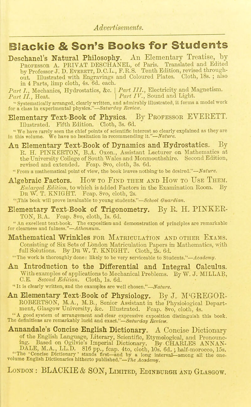 BBackie & Son's Books for Students Deschanel's Natural Philosophy. An Elementary Treatise, by Professor A. PEIVAT DESCHANEL, of Paris. Translated and Edited by Professor J. D. Everett, D. C. L. , F. R. S. Tenth Edition, revised through- out. Illustrated with Engravings and Coloured Plates. Cloth, 18s. ; also in 4 Parts, limp cloth, 4s. 6d. each. Part T., Mechanics, Hydrostatics, &c. | Part III., Electricity and Magnetism. Part II., Heat. | Part IV., Sound and Light. '• Systenjfitically arranged, clearly written, and admirably illustrated, it forms a model work for a class in experimental' physics.—Satwdmj Review. Elementary Text-Book of Physics. By Professor EVEEETT. Illustrated. Fifth Edition. Cloth, 3s. 6d.  We have rarely seen the chief points of scientific interest so clearly explained as they are in this volume. We have no hiesitation in recommending it.—Nature. An Elementary Text-Book of Dynamics and Hydrostatics, By E. H. PINKERTON, B.A. Oson., Assistant Lecturer on Mathematics at the' University College of South Wales and Monmouthshire. Second Edition, revised and extended, Fcap. 8vo, cloth, 3s. 6d.  From a nmthematical point of view, the book leaveS' nothing to be desired.—Nature. Algebraic Factors. How to Find them and How to Use Them. Enlarged Edition, to which is added Factors in the Examination Room. By Dr W. T. KNIGHT. Fcap. 8vo., cloth, 2s. .This book ■nill prove invaluable to young students.—Scliool Guardian. Elementary Text-Book of Trigonometry. By E. H.. PINKEE- TON, B.A. Fcap. 8vo, cloth, Is. 6d.  An excellent text-book. The exposition and demonstration of principles are remarkable for clearness and fulness.—AtTienxum. Mathematical Wrinkles for Matriculation and other Exams. Consisting of Six Sets of London Matriculation Papers in Mathematics, with full Solutions. By Dr W, T. KNIGHT. Cloth,, 23, 6d, '' The work is thoroughly done: likely to be very sei-viceable to Students.—Academy. An Introduction to the Differential and Integral Calculus. With examples of applications to Mechanical Problems. By W. J. MILLAR, C.E. Second Edition. Cloth, Is. 6d.  It is clearly written, and the exaraplfes are well chosen.—Nature. An Elementary Text-Book of Physiology. By J. M'GREGOE- ROBERTSON, M.A., M.B., Senior Assistant in the Physiological Depart- ment, Glasgow University, &c. Illustrated. Fcap. 8vo, cloth, 4s. A good system of arrangement and clear expressive exposition distinguish this book. The definitions are remarkably lucid and exact.—Saturday Review. Annandale's Concise English Dictionary. A Concise Dictionary of the English Language, Literary, Scientific, Etymological, and Pronounc- ing. Based on Ogilvie's Imperial Dictionary. By CHARLES ANNAN- DALE, M.A., LL.D. 816 pp., fcap. 4to, cloth, 10s. 6d.; half-morocco, ISs. The 'Concise Dictionai-y' stands first—and by a long interval—among all the one- volume English Dictionaries hitherto published.—y/je Academy. London : BLACKIE & SON, Limited, Edinburgh anp Glasgow.