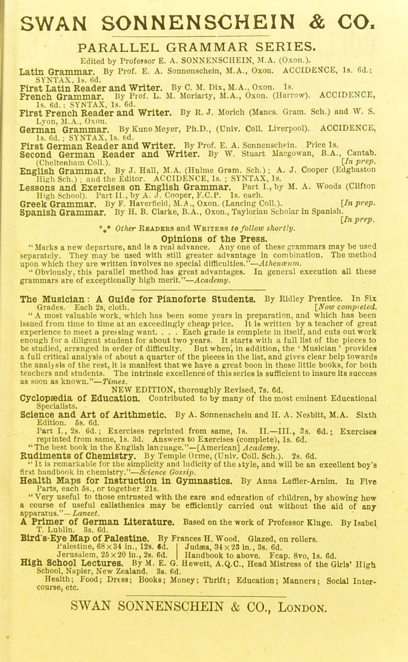 SWAN SONNENSCHEIN & CO. PARALLEL GRAMMAR SERIES. Edited by Professor E. A. SONNENSCHEIN, jr.A. (Oxon.). Latin Grammar. By Prof. E. A. Sonnenschein, M.A., Oxon. ACCIDENCE, Is. Gd.; SYNTAX, Is. 6d. First Latin Reader and Writer. By C. M. Dix, M.A., O.xon. is. French Grammar. By Prof. L. M. Moriarty, M.A., Oxon. (Ilnrrow). ACCIDENCE, Is. 6d. : SYNTAX, Is. 6d. First French Eeader and Writer. By R.J. Morich (Manes. Gram. Sch.) and w. s. Lvon, M.A., O.xon. German Grammar. By Kuno Meyer, Ph.D., (Univ. Coll. Liverpool). ACCIDENCE, Is. Cd. ; SYNTAX, Is. td. First German Reader and Writer. By Prof. E. A. Sonnenschfin. Price is. Second German Reader and Writer. By W. Stuart Macgowan, B.A., Cantab. (Cheltenhnm Coll.). [In prep. English Grammar. By J. Hall, M.A. (Hnlme Gram. Sch.); A. J. Cooper (Edgbaston High Sch.) ; and the Editor. ACCIDENCE, Is. ; SYNTAX, Is. lessons and Exercises on English Grammar. Part i., by M. A. Woods (Clifton High .School). Part II., by A. J. Cooper, F.C.P. Is. each. Greek Grammar. By F. Haveifield, M.a., Oxon. (Lancing Coll.). [Inprep. Spanish Grammar. By H. B. Clarke, B.A., Oxon., Taylorian Scholar in Spanisli. [In prep. %* Other Kbadkrs and Writers to follow shortly. Opinions of the Press.  Marks a new departure, and is a real advance. Any one of these grammars may be used separately. They may be used with still greater advantage in combination. The method upon which they are written involves no special difficulties.—Athenceum. •' Obviously, this parallel method has great advantages. In general execution all these grammars are of exceptionally high merit.—Academy. The Musician: A Guide for Pianoforte Students. By Ridley Prentice. In Six Grades. Each 'is, cloth. [Now compieled.  A most valuable work, which has been some years in preparation, and which has been issued from time to time at an exceedingly cheap price. It is written by a teacher of gi-eat experience to meet a pressing want. . . . Each grade is complete in itself, and cuts outwork enough for a diligent student for about two years. It starts with a fuU list of the pieces to be studied, arranged in order of difficulty. But when^ in addition, the ' Musician ' pro\'ides a full critical analysis of about a quarter of the pieces in the list, and gives clear help towards the analysis of the rest, it is manifest that we have a great boon in these little books, for both teachers and students. The intrinsic excellence of this series is sufficient to insure its success as soon as known.—Times. NEW EDITION, thoroughly Revised, 7s. 6d. Cyclopaedia of Education. Contributed to by many of the most eminent Educational Specialists. Science and Art of Arithmetic. By A. Sonnenschein and H. A. Nesbitt, M.A. Sixth Edition. 5s. Gd. Part I., 2s. Gd.; Exercises reprinted from same. Is. II.—III., 3s. 6d.; Exercises repiinted from same. Is. 3d. Answers to Exercises (complete). Is. Gd. The best book in the English lanzuage.—[American] Academy. Rudiments of Chemistry. By Temple Orme, (Univ. Coll. Sch.). 2s. 6d.  It is remarlcable for the simplicity and ludicity of the 6tyle, and wUl be an excellent boy's first handbook in chemistry.—Science Gossip. Health Maps for Instruction in Gymnastics. By Anna Lefder-Arnim. In Five Parts, each 5s., or together 2Is.  Very useful to those entrusted with the care and education of children, by showing how a course of useful calisthenics may be efficiently carried out without the aid of any apparatus.—iancei. A Primer of German Literature. Based on the work of Professor Kluge. By Isabel T. Lublin. 3s. Gd. Bird'8-Eye Map of Palestine. By Frances H. Wood. Glazed, on rollers. Palehtine, 68x34 in., 12s. «d. I Judaea, 34x23 in., 3s. Gd. Jerusalem, 25x20 in., 2s. Gd. | Handbook to above. Fcap. 8vo, Is. Gd. High School Lectures. By M. E. G. Hewett, A.Q.C., Head Mistress of the Girls' High School, Napier, New Zealand. 3s. Gd. Health; Food; Drtss; Books; Money; Thrift; Education; Manners; Social Inter- course, etc. SWAN SONNENSCHEIN & CO., London.