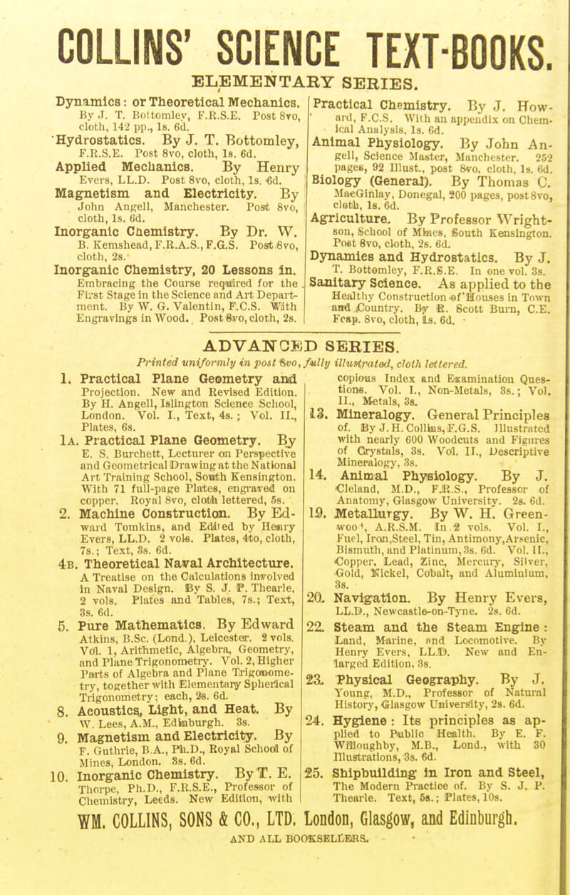 COLLINS' SCIENCE TEXT-BOOKS. ELEMENTARY SERIES. Dynamics: or Theoretical Mechanics. By J. T. Boltomlev, F.R.S.E. Post 8to, cloth, 142 pp., Is. 6d. Hydrostatics. By J. T. Bottomley, F.R.S.E. Post 8vo, cloth, Is. 6(J. Applied Mechanics. By Henry Evers, LL.D. Post 8vo, cloth, Is. •6d. Magnetism and Electricity. By John Angell, Manchester. Post 8vo, cloth. Is. 6d. Inorganic Chemistry. By Dr. W. B. Kemshead,F.R.A.S.,F.G.S. Post Svo, cloth, 2s. Inorganic Chemistry, 20 Lessons in. Embracing the Course requiired for the First Stage in the Science and Art Depart- ment. By W. G. Valentin, F.C.S. Wath Engi-avings in Wood. Post 8vo, cloth, 2s. Practical Chemistry. By J. How- ard, F.C.S. With an appendix on Chem- ical Analysis. Is. 6d. Animal Physiology. By John An- gell, Science Master, Manchester. 252 pages, 92 lllust., post 8vo, cloth, Is. 6d. Biology (General). By Thomas C. MaeGinlay, Donegal, 200 pages, postSvo, cloth. Is. 6d. Agriculture. By Professor Wright- son, School of Mimes, South Kensington. Fmt 8vo, cloth, 2s. 6d. Dynamics and Hydrostatics. By J. T. Bottomley, F.R.S.E. In one vol. 3s. Sanitary Science. As applied to the Healthy Construction .of Houses in Town and jCountry. By E. Scott Burn, C.E. Fcftp. 8vo, cloth, Is. 6d. • ADVANCED SERIES. Printed uniformly in post ^vo, fully illuHrated, cloth lettered. 1. Practical Plane Geometry aiMi Projection. New and Revised Edition. By H. Angell, Islington Science School, London. Vol. I., Text, 4s. ; Vol. II., Plates, 6s. 1a. Practical Plane Geometry. Bj E. S. Burchett, Lecturer on Perspective and Geometrical Drawing at the National Art Training School, South Kensington. With 71 full-page Plates, engi'aved on copper. Royal 8vo, cloth lettered, 5s. 2. Machine Construction. By Ed- ward Tomkins, and Edited by Hejiry Evers, LL.D. 2 vols. Plates, 4to, cloth, 7s.; Text, Ss. Gd. 4b. Theoretical Naval Architecture. A Treatise on the Calculations ins'olved in Naval Design. By S. J. P. Thearle, 2 vols. Plates and Tables, 7s.; Text, 3s. 6d. 5. Pure Mathematics. By Edward Atkins, B.Sc. (Lond ). Leicestei-. 2 vols. Vol. 1, Arithmetic, Algebra, Geometry, and Plane Trigonometiy. Vol. 2, Higher Parts of Algebra and Plane Trigonome- ti-y, together with Elementary Spherical Trigonometry; each, 26. 6d. 8. Acoustic^ Light, and Heat. By W. Lees, A.M., Edinburgh. 3s. 9. Magnetism and Electricity. By F. Guthrie, B.A., Ph.D., Royal Schocl of Mines, London. 8s. 6d. 10. Inorganic Chemistry. ByT. E. Thorpe, Ph.D., F.R.S.E., Professor of Chemistry, Leeds. New Edition, with copious Index and Escaminatiou Ques- tions. Vol. I., Non-Metals, 3s.; Vol. II., Metals, 3s. 13. Mineralogy. General Principles of. By J. H.Collins, F.G.S. Illustrated with nearly COO Woodcuts and Figures of Crystals, 3s. Vol. II., Descriptive Mineralogy, 3s. 14. Animal Physiology. By J. Cleland, M.D., F.R.S., Professor of Anatomy, Glasgow Universitv. 2s. fid. 19. JttetalluTgy. By W. H. Green- woo', A.R.S.M. In 2 vols. Vol. I., Fuel, Iron.Steel, Tin, Antimony,Ar>enic, Bismuth, and Platinum, 3s. Gd. Vol. II., ■Copper, Lead, Zinc, Mercurj', Silver, Gold, Nickel, Cobalt, and Aluminium, 3s. 20. Navigation. By Henry Evers, LL.D., Newcastle-on-Tyne. 2s. 6d. 22. Steam and the Steam Engine : Land, Marine, nnd Locomotive. By Henry Evers, LL.D. New and En- larged Edition, 3s. 23. Thysical Geography. By J. Voung, M.D., Professor of Natural History, Glasgow University, 2s. 6d. 24. Hygiene: Its principles as ap- plied to Public Health. By E. F. Willonghby, M.B., Lond., with 30 Illustrations, 3s. 6d. 25. Shipbuilding In Iron and Steel, The Modern Practice of. By S. J. P. Thearle. Text, 5a.; Plates, lOs. WM. COLLINS, SONS & CO., LTD. London, Glasgow, and Edinburgh. AND ALL BOOKSELLEfia.