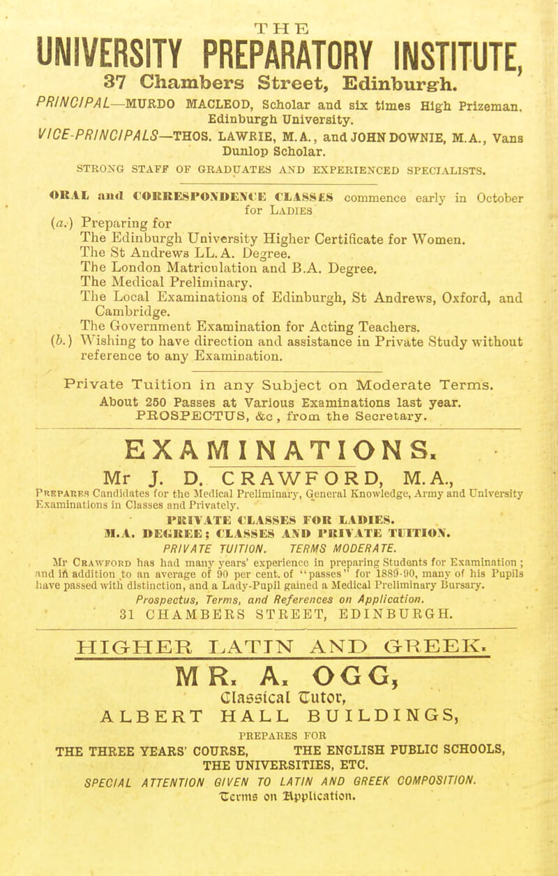 UNIVERSITY PREPARATORY INSTITUTE, 37 Chambers Street, Edinburgrh. PRINCIPAL—mSRUO MACLEOD, Scholar and six times Hlgb Prizeman. Edinburgh University. VICE-PRINCIPALS—tm^. LAWRIE, M.A., and JOHN DOWNIE. M.A., Vans Dunlop Scholar. STRONG STAFf OF GRADUATES AND EXPERIENCED SPECIALISTS. OKAL and CORRESPOXDEIVCE ClASSES commence early in October for Ladie3 {a.) Preparing for The Edinburgh University Higlier Certificate for Women. The St Andrews LL. A. Degree. Tiie London Matriculation and B.A. Degree. The Medical Preliminary. The Local Examinations of Edinburgh, St Andrews, Oxford, and Cambridge. The Government Examination for Acting Teachers. (6.) Wishing to have direction and assistance in Private Study without reference to any Examination. Private Tuition in any Subject on Moderate Terms. About 250 Passes at Various Examinations last year. PKOSPEGTUS, &c, from the Secretary. EXAMINATIONS, Mr J. D. CRAWFORD, M.A., Prepaees Candidates for the Medical Preliminary, General Knowledge, Army and University Examinations in Classes and Privately. PRIVATE CLASSES FOR lADIES. M.A. DECREE ; CLASSES AND PRIVATE TUITION. PRIVATE TUITION. TERMS MODERATE. Mr Crawford has had many years' experience in preparing Students for Examination ; and ift addition to an average of 90 per cent, of passes for 1889-90, many of his Pupils have passed witli distinction, and a Lady-Pupil gained a Medical Preliminary Bursary. Prospectus, Terms, and References on Application. 31 CHAMBERS STREET, EDINBURGH. HIQHER I.ATTN AND gHEEK. MR. A, OGG, Classical ITutor, ALBERT HALL BUILDINGS, PREPARES FOR THE THREE YEARS' COURSE, THE ENGLISH PUBLIC SCHOOLS, THE UNIVERSITIES, ETC. SPECIAL ATTENTION GIVEN TO LATIN AND GREEK COMPOSITION. Uevms on UppUcntion.