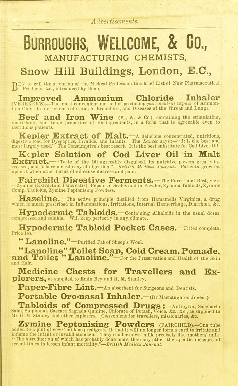 Burroughs, Wellcome, & Go., MANUFACTURING CHEMISTS, Snow Hill Buildings, London, E.G., BEG to call the attention of the Medical Profession to a brief List of New Pharmaceutical Products, (fee, introduced by them. Improved Ammonium Chloride Inhaler (VEKEKtK'S).—The most convenient metliod of producing pure neutral vapour of Ammon- ium Chloride for the cure of Catarrh, Bronchitis, and Diseases of the Throat and Lungs. Beef a>nd Iron Wine (B., W. & Co.), containing the stimulatin?, nourishing, and tonic properties of its ingredients, in a form that is agreeable even to wstidious patients. Kepler Sxtra^Ct of IVEalt.—a delicious concentrated, nutritious, digestive food for Dyspeptics, Invalids, and Infants. The Lancet says :— It is the best and most largely used.' The Consumptive's best resort. It is the best substitute for Cod Liver Oil. Kfrpler Solution of Cod Liver Oil in Malt Extract,— Taste of the Oil agreeably disguised, its nutritive powers greatly in- creased, and it is rendered easy of digesrion.—British Medical Journal. Patients grow fat upon it when other forms of oil cause distress and pain. Fairchild Digrestive Ferments .—The Purest and Best, viz.: —Zymlne (E.xtractum Pancreatis), Pepsin in Scales and in Powder, Zyniine Tabloids, Zymino Conip. Tabloids, Zymine Peptonising Powders. Hazeline. —The active principle distilled from Hamamelis Virginica, a drug whicli is much prescribed in Inflammations, Irritations, Internal Hasmorrliage, Diarrhoea, &c. Hypodermic Tabloids ,—Containing AlJtaloids in the usual doses compressed and soluble. Will keep perfectly in any climate. Hypodermic Tabloid Pocket Cases .—Fitted complete. Price 15s. *' Lanoline.—PuriSed Fat of Sheep's Wool. Lanoline Toilet Soap, Cold Cream, Pomade, and Toilet Lanoline. —X'or the Preservation and Health of the Skin and Hair. Medicine Chests for Travellers and Ex- plorers, as supplied to Emin Bey and H. M. Stanley. Paper-Fibre Lint ,—An absorbent for Surgeons and Dentists. Portable Oro-nasal Inhaler .—(Dr JIacnaughton Jones'.) Tabloids of Compressed Drugrs: —Antipyrin, Saccharin Salol, Sulphonal, Cascara Sagi-ada Quinine, Chlorate of Potash, Voice, &c., Ac, as supplied to Jlr II. M. Stanley and other explorers. Convenient for travellers, missionaries, <fcc. Zymine Peptonising Powders (fairchild).—one tube added to a pint of cows' milk so predigests it that it will no longer form a curd to irritate and inflame the infant or invalid stomach. They render cows' milk precisely like motters' milk '•The introduction of which has probably done more than any other therapeutic measure of recent times to lessen infant mortality.—jJnVtsft Medical Journal.