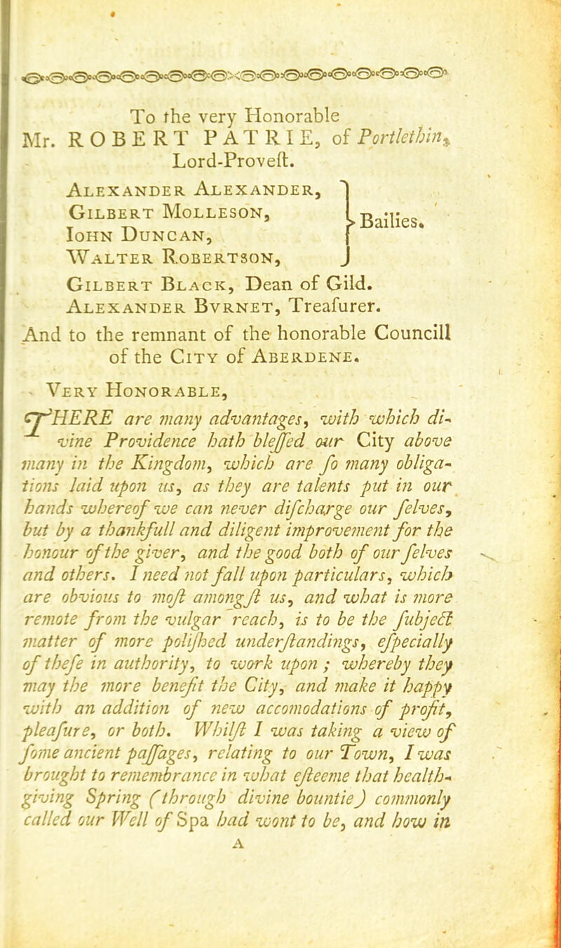 ^=©><0>'0>'0><0«<S!«©=©><S=0'=®>‘©’00'®>0>'<S>» r Bailies. To the very Honorable Mr. ROBERT PATH IE, of Pprtletbin^ Lord-Proveft. Alexander Alexander, Gilbert Molleson, loHN Duncan, Walter Robertson, Gilbert Black, Dean of Gild. Alexander Bvrnet, Treafurer. And to the remnant of the honorable Councill of the City of Aberdene. ■ Very Honorable, CJ^HERE are many adn^antages, with which dU wne Providence hath bleffed our City above many in the Kingdom, which are fo many obliga- tions laid upon us, as they are talents put in our hands whereof we can never difcharge our felves, but by a tbankfull and diligent mprovement for the honour of the giver, and the good both of our felves and others. 1 need not fall upon particulars, which are obvious to moji amongft us, and what is ?nore remote from the vulgar reach, is to be the fubjedi matter of more polifhed underjiandings, efpecially of thefe in authority, to work upon ; whereby they may the more beneft the City, and make it happ'f with an addition of new accomodations of profit, pleafure, or both. Whilji 1 was taking a view of fome ancient paffages, relating to our Town, I was brought to remembrance in what ejieeme that health- giving Spring Cthrough divine bountieJ commonly called our Well of Spa had wont to be, and how in