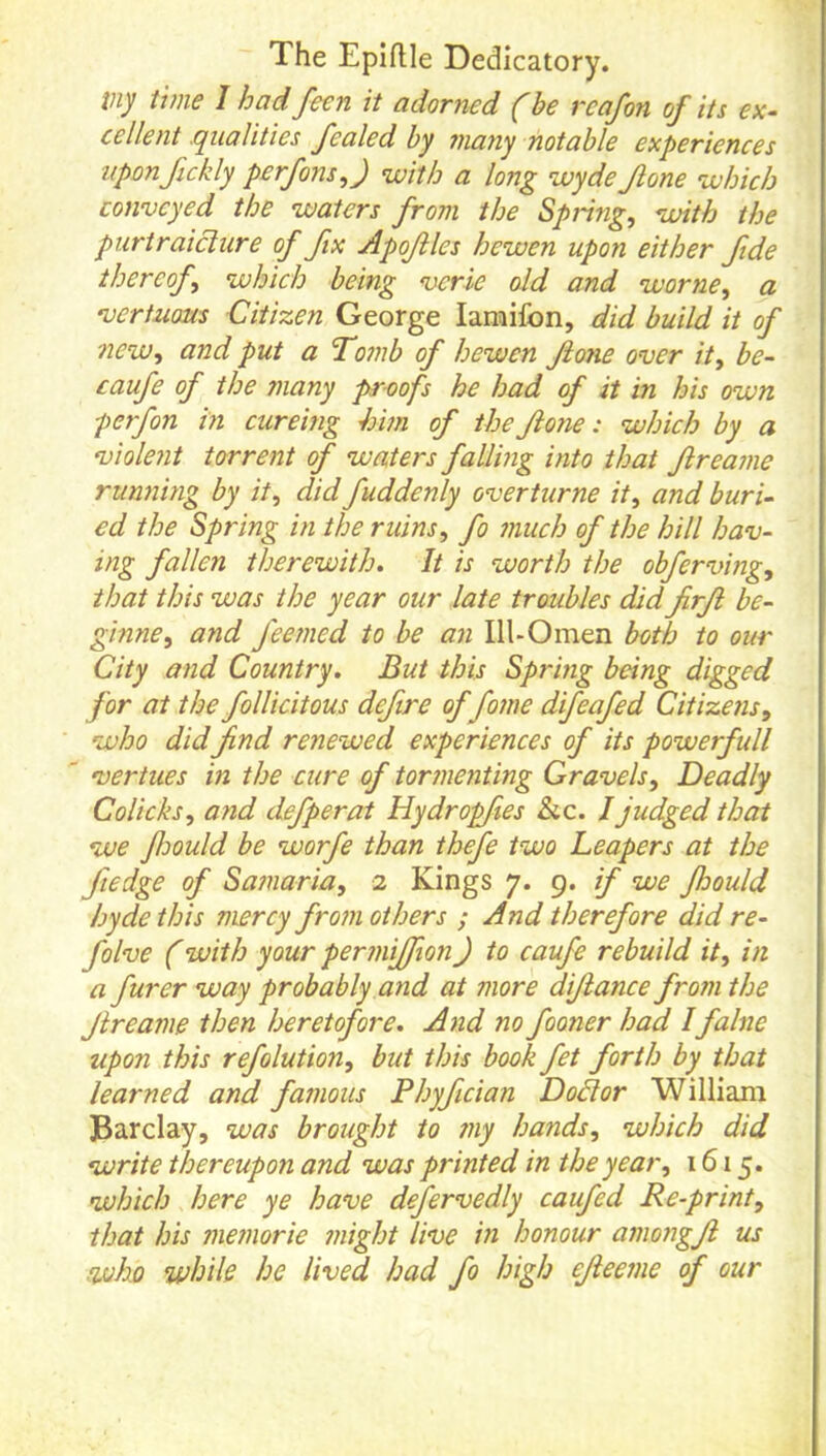 The Epiftle Dedicatory. my time I had feen it adorned (be reafon of its ex- cellent qualities fealed by many notable experiences uponfickly perfons,J with a long wyde Jlone which conveyed the waters from the Spring, with the purtraiclure of fix Apofles hewen upon either fide thereof, which being verie old and worne, a vertuoMs Citizen George lamifon, did build it of new, and put a Tomb of hewen fione over it, be- caufe of the many proofs he had of it in his own perfon in cureing him of the fone: which by a violent torrent of waters falling into that freame running by it, did fuddenly overturne it, and buri- ed the Spring in the ruins, fo much of the hill hav- ing fallen therewith. It is worth the obferving, that this was the year our late troubles did firf be- ginne, and feemed to be an III-Omen both to our City and Country. But this Spring being digged for at the follicitous defire of fome difeafed Citizens, who didfind renewed experiences of its powerfull vertues in the cure of tormenting Gravels, Deadly Colicks, and defperat Hydropfies &c. / judged that we Jloould be worfe than thefe two Leapers at the fiedge of Samaria, 2 Kings 7. 9. if we fhould hydethis mercy from others ; And therefore did re- folve (with your permijfion) to caufie rebuild it, in a furer way probably and at more difiance from the Jireame then heretofore. And no fooner had Ifalne upon this refolution, but this book fet forth by that learned and famous Phyfiician Dodlor William Barclay, was brought to my hands, which did write thereupon and was printed in the year, 1615. which here ye have defervedly caufed Re-print, that his memorie might live in honour amongfi us who while he lived had fo high efieeme of our