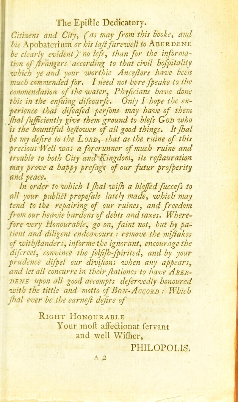 Citizens and City, (as may from this booke, and bis Apobateriiim or bis lajifareweti to Aberdene be dearly evident) no Icfs, than for the informa- tion of grangers according to that civil hofpitality zehich ye and your worthie Anceflors have been much commended for. I need not here fpeake to the commeyidation of the voaier, Phyficians have done this in the enfuing difeourfe. Only I hope the ex- perience that difeafed perfons may have of them I fufficiently give them ground to blefs God who is the bountiful bejlower of all good thmgs. It fhal I be my defire to the L ord, that as the mine of this precious Well was a forerunner of much ruine and trouble to both City and'Kingdom, its rejiauration I may prove a happy prefage of our futur profperity and peace. In ord^r to which I fhal wifh a bleffed fuccefs to all your pub lid propofals lately made, which may tend to the repairing of our mines, and freedom from our heavie burdens of debts and taxes. Where- fore very Hotiourable, go on, faint not, but by pa- tient and diligent endeavours : remove the mijiakes I of withjianders, infonne the ignorant, encourage the difereet, convince the felfifhfpirited, and by your prudence difpel our divifions when any appears, and let all concurre in their ftationes to have Aber- DESVE upon all good acco?npts defervedly honoured with the tittle and motto of Bon-Accord : Which fhal ever be the earneji dfire of Right Honourable Your mod affedlionat fervant and well Wiflier, PIIILOPOLIS.