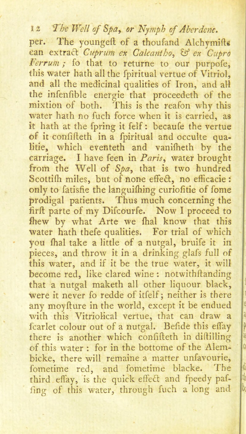 per. The youngeft of a thoufand Alchymifts can extract Cuprum ex Calcantho, Isf ex Cupro Ferrum; fo that to returne to our purpofe, this water hath all the fpiritual vertue of Vitriol, and all the medicinal qualities of Iron, and all the infenfible energie that proceedeth of the mixtion of both. This is the reafon why this water hath no fuch force when it is carried, as it hath at the fpring it felf: becaufe the vertue of it confifteth in a fpiritual and occulte qua- litie, which eventeth and vanifheth by the carriage. I have feen in Paris, water brought from the Well of Spa, that is two hundred Scottifh miles, but of none effed, no efficacie : only to fatisfie the languifhing curiofitie of fome prodigal patients. Thus much concerning the firfl parte of my Difcourfe. Now I proceed to Ihew by what Arte we Ihal know that this water hath thefe qualities. For trial of which you fhal take a little of a nutgal, bruife it in pieces, and throw it in a drinking glafs full of this water, and if it be the true water, it will become red, like dared wine : notwithftanding that a nutgal maketh all other liquour black, were it never fo redde of itfelf; neither Is there any moyfture in the world, except it be endued with this Vitriolical vertue, that can draw a fcarlet colour out of a nutgal. Befide this eflay there is another which confifteth in diftilling of this water : for in the bottome of the Alem- bicke, there will remaine a matter unfavourie, fometime red, and fometime blacke. The third eflay, is the quick effed and fpeedy paf- fing of this water, through fuch a long and