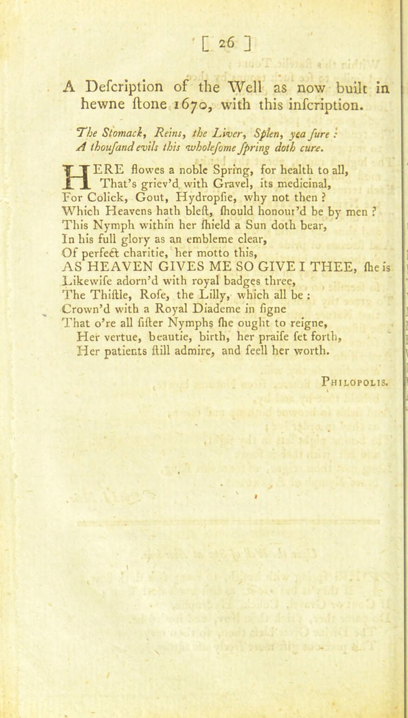 A Defcriptlon of the Well as now built in hewne ftone.ib;©, with this infcription. The Stomach, Reins, the Liver, Splen, yea fare : A ihoufand evils this ivholefome fpring doth cun. Here flowes a noble Spring, for health to all, That’s griev’d, with Gravel, its medicinal. For Colick, Gout, Hydropfie, why not then ? Which Heavens hath bleft, fliould honour’d be by men ? This Nymph within her Ihield a Sun doth bear, In his full glory as an embleme clear. Of perfeft charitie, her motto this, AS HEAVEN GIVES ME SO GIVE I THEE, Iheis Eikewife adorn’d with royal badges three. The Thiftle, Rofe, the Lilly, which all be ; Crown’d with a Royal Diademe in figne That o’re all filler Nymphs Ihe ought to reigne. Her vertue, beautie, birth, her praife fet forth. Her patients ftill admire, and feell her worth. Philopolis. I X