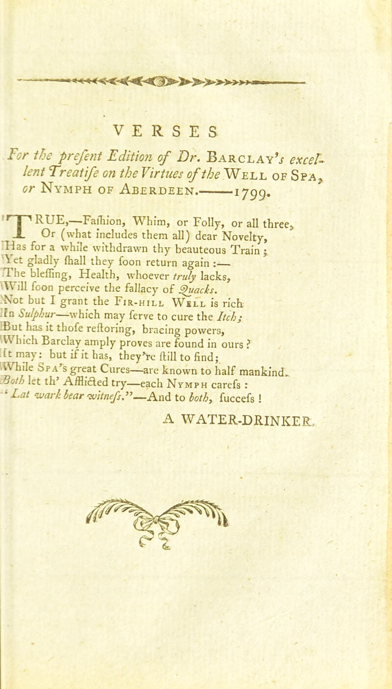 VERSES For the prefent Edition of Dr. Barclay’^ exceF lent Treatife on the Virtues Well of Spa^, or Nymph of Aberdeen. 1799* I ^ RUE,—Failiion, Whim, or Folly, or all three> X Or (what includes them all) dear Novelty, ■Has for a while withdrawn thy beauteous Train j ■\ et gladly fhall they foon return again ;— TThe bleffing, Health, w'hoever truly lacks, ill foon perceive the fallacy of ^acks. .'Not but I grant the Fir-hill Well is rich I?n Sulphur—which may ferve to cure the Itch; iBut has it thofe reftoring, bracing powers, ■Which Barclay amply proves are found in ours ? :Ct m_ay^ but if it has, they’re Hill to find; ■While Spa’s great Cures—are known to half mankind., iSoth let th’ Afflidled try—each Nymph carefs : ^Lat warh bear witnefs.”—And to bothy fuccefs ! A WATER-DRINKER..