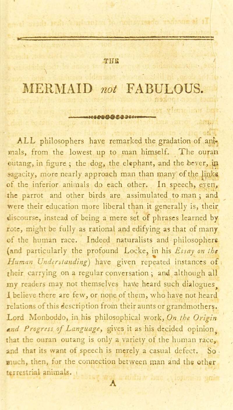 THU / SIERiMAID not FABULOUS. ALL philosophers have remarked the gradation of ani- mals, from the lowest up to man himself. The ouran outang, in figure ; the dog, the elephant, and the bever, ipi sagacity, more nearly approach man than many of the of the inferior animals do each other. In speech, even, the parrot and other birds are assimulated to man ; and were their education more liberal than it generally is, their discourse, instead of being a mere set of phrases learned by rote, might be fully as rational and edifying as that of many of the human race. Indeed naturalists and philosophers (and particularly the profound Locke, in his Essay on ihe Humnti Understanding) have given repeated instances of their carrying on a regular conversation • and although all my readers may not themselves have heard such dialogues^ I believe there are few, or none of them, who have not heard relations of this description frofn their aunts or grandmothers. Lord Monboddo, in his philosophical work. On the Origin tmd Progress of Language, gives it as his decided opinion that the ouran outang is only a variety of the human race, and that its want of speech is merely a casual defect. So • much, then, for the connection between man and the other terrestrial animals. i A