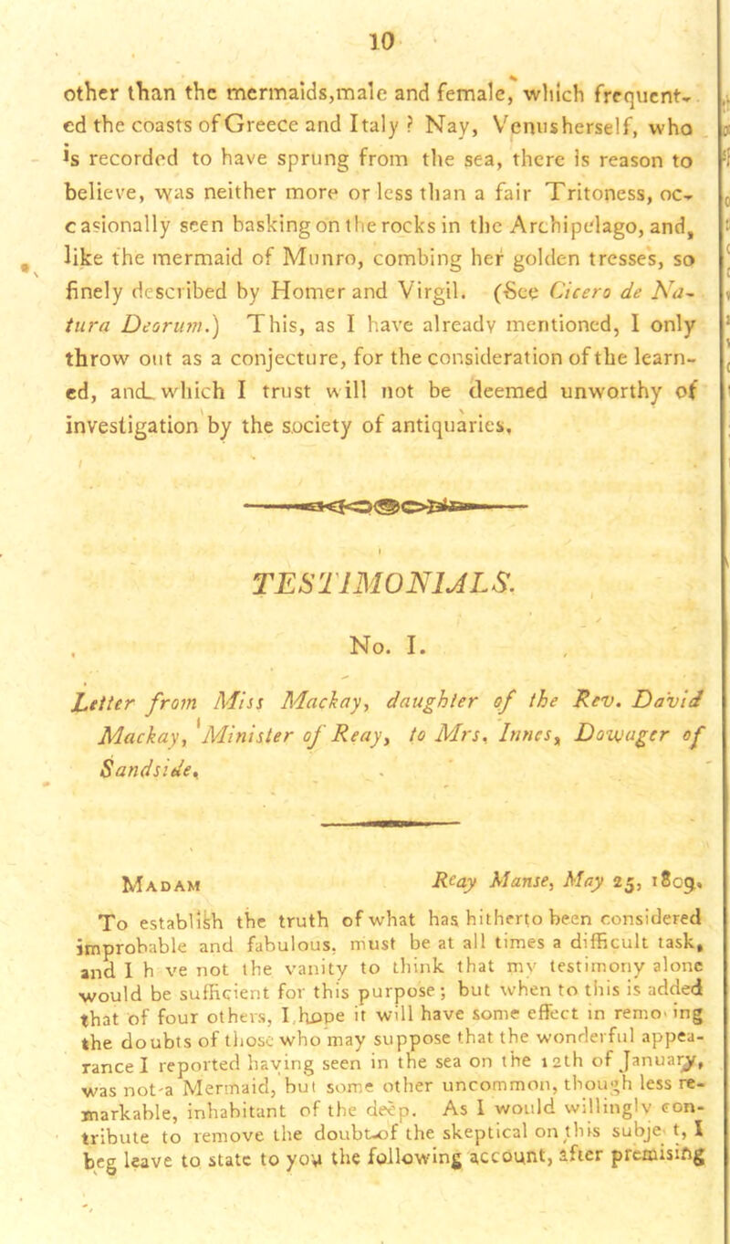 other than the mermaids,male and female, which frequent- ed the coasts of Greece and Italy ? Nay, V^enus herself, who - >s recorded to have sprung from tire sea, there is reason to believe, was neither more or less than a fair Triteness, oc- casionally seen basking on the rocks in the Archipelago, and, , like the mermaid of Mimro, combing her golden tresse's, so finely described by Homer and Virgil. (•See Cicero de Na^ turn Deorut?}.) This, as I have already mentioned, I only throw out as a conjecture, for the consideration of the learn- ed, ani. which I trust will not be deemed unworthy of investigation by the society of antiquaries. TESTIMONIALS. / No. I. / ' Letter from Miss Maciay, daughter of the Rev. David Mackay, ^Minister of Re ay ^ to Mrs, Innes^ Doivager of Sandside, . ' Madam R^ay Manse, May 25, 1809. To establikh the truth of what has hitherto been considered improbable and fabulous, must be at all times a difficult task, and I h ve not the vanity to think that mv testimoriy alone would be sufficient for this purpose; but when to this is added that of four others, I,hope it will have some effect in removing the doubts of those who may suppose that the wonderful appea- rance I reported haying seen in the sea on the 12th of January, was not-a Mermaid, but some other uncommon, though less re- markable, inhabitant of the deep. As 1 would willingly con- tribute to remove the doubt-of the skeptical on this subject, I beg leave to state to yov the following account, after premising