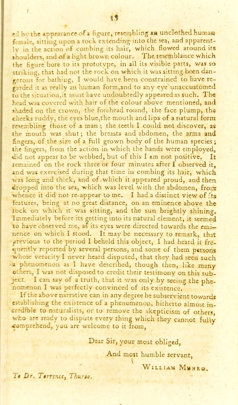 1.1 • ?:I hv the appravance of a figure, rescmhling av» unclothed humaa female, sitting upon a rock extending-into the sea, and apparent- ly in the action of combing its hair, which flowed around its shoulders, and of a light brown colour. The resemblance which the figure bore to its prototype, in all its visible parts, was so striking, that had not the rock on which it was sitting been dan- gerous for bathing, I would have been constrained to have re- garded it as really an human form,and to any eye unaccustomed to the situation.it must have undoubtedly appeared as such. The head was covered with hair of the colour above mentioned, and shaded on the crown, the forehead round, the face plump, the cheeks ruddy, the eyes blue,the mouth and lips of a natural form resembling those of a man ; the teeth I could not discover, as the mouth was shut; the breasts and abdomen, the arms and fingers, of the size of a full grown body of the human species; the fingers, from the action in which the hands were employed, did not appear to be webbed, but of this I am not positive. It remained on the rock three or four minutes after I observed it, and was e.xercised during that time in combing its hair, which was long and thick, and of. which it appeared proud, and then dropped into the sea, which was level with the abdomen, fropi whence it did not re-appear to me. I had a distinct view' of ;'ts features, being at no great distance, on an eminence above the rock on which it was sitting, and the sun brightly shining^ Immediately before its getting into its natural element, it seemed to have observed me, as its eyes were directed towards the emi- nence on which I stood. It may be necessary to remark, that previous to the period I beheld this object, I had heard it fre- tjuently reported by several persons, and some of them persons whose veracity I never heard disputed, that they had seen such a phenomenon as I have described, though then, like many others, I was not disposed to credit their testimony on this sub- ject. I can say of a truth, that it was only by seeing the phe- nom.cnon I was perfectly convinced of its existence. If the above narrative can in any degree be subservient towards establishing the existence of a phenomenon, hitherto almost in- credible to naturalists, or to remove the skepticism of others who are ready to dispute every thing which they cannot fully .comprehend, you are welcome to it from, D ear Sir, your most obliged, And most humble servant, \ William Mwnro. Tt Dr. TtTTincCy Th'U.Tto.