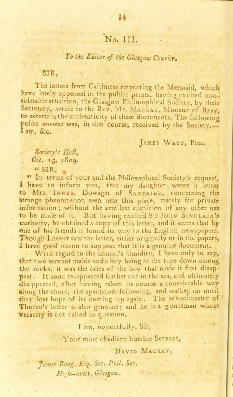 H No. III. To tki EditOY of the Glasgow Coutict» SIR, \ The letters from Caithness respectir^g the Mermaid, which have lately appeared in the public prints, having excited con- siderable attention, the Glasgow Philosophical Society, by their Secretary, wrote to the Rev. Mr. Mackay, Minister of'Reay, to ascertain the authenticity of these documents. The followin'^ polite answer was, in due course, received by the Society.— I am, &c. Ja.mes Watt, Pres, Society's Halt, Oct. 15, 1809. ' “SIR, , In terms of your and the Philosophical Society’s request, 1 have to inform you, that my daughter wrote a letter to Mrs. Innes, Dowager of Sandside, concerning the strange phenomenon seen near this place, merely for private information; without the smallest suspicion of any other use to be made of it. But having excited Sir John Sinclair’s curiosity, he obtained a copy of this letter, and it seems that by one of his friends it found its way to the English newspapers. Though I never saw the letter, either originally or in the papers, I have good reason to suppose that it is a genuine' document. With regard to the animal’s timidity, I have only to say, that two servant maids and a boy being at the time down among the rocks, it was the cries of the boy that made it first disap- pear. It soon re-appeared farther out in the sea, and ultimately disappeared, after having taken its course a considerable way along the shore, the sp««:tatoi's following, and walked on until they lost hope of its coming up again. The schoolmaster of ' Thurso’s letter is also genuine; and he is a genteman whose Veracit)^ is not called in question. I am, respectfully. Sir, Yout’’most obedient humble Servant, David Mackay, % Jaynes Boag, Esq. Sec. Phil. Soc, Ili^h^strcct, Glasgow.