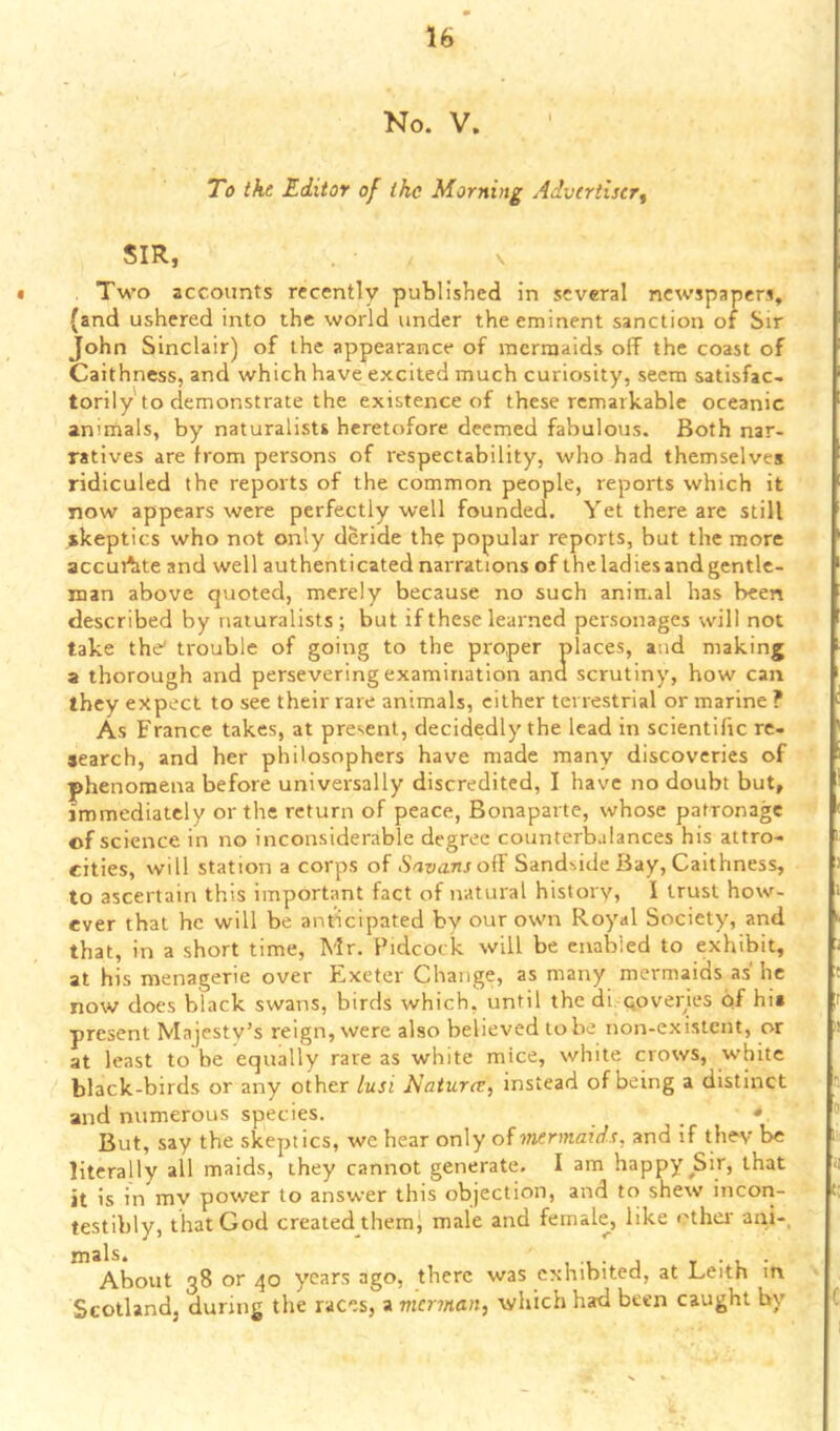 No. V. To the Editor of ike Morning Advertiser^ SIR, V • . Two accounts recently published in several newspapers, (and ushered into the world under the eminent sanction of Sir John Sinclair) of the appearance of mermaids off the coast of Caithness, and which have excited much curiosity, seem satisfac- torily'to demonstrate the existence of these remarkable oceanic animals, by naturalists heretofore deemed fabulous. Both nar- ratives are from persons of respectability, who had themselves ridiculed the reports of the common people, reports which it now appears were perfectly well founded. Yet there are still skeptics who not only deride the popular reports, but the more accuAte and well authenticated narrations of the ladies and gentle- man above quoted, merely because no such animal has been described by naturalists ; but if these learned personages will not take the' trouble of going to the proper places, and making a thorough and persevering examination and scrutiny, how can they expect to see their rare animals, cither terrestrial or marine ? As France takes, at present, decidedly the lead in scientific re- jearch, and her philosophers have made manv discoveries of phenomena before universally discredited, I have no doubt but, immediately or the return of peace, Bonaparte, whose patronage of science in no inconsiderable degree counterbalances his attro- cities, will station a corps of .S'^nanroff Sandside Bay, Caithness, to ascertain this important fact of natural history, I trust how- ever that he will be anticipated by our own Royal Society, and that, in a short time, Mr. Pidcock will be enabled to exhibit, at his menagerie over Exeter Change, as many mermaids as he now does black swans, birds which, until the di. qoveries of hi» present Majesty’s reign, were also believed to be non-existent, or at least to be equally rare as white mice, white crows, white black-birds or any other lusi Naturev^ instead of being a distinct and numerous species. * But, say the skeptics, wc hear only of ■mermaids, and if they be literally all maids, they cannot generate. I am happy ^Sir, that it is in my power to answer this objection, and to shew incon- testibly, that God created themj male and female, like othei' ani-, About 38 or 40 years ago, there was exhibited, at Leith in Scotland, during the races, a merman, which had been caught by