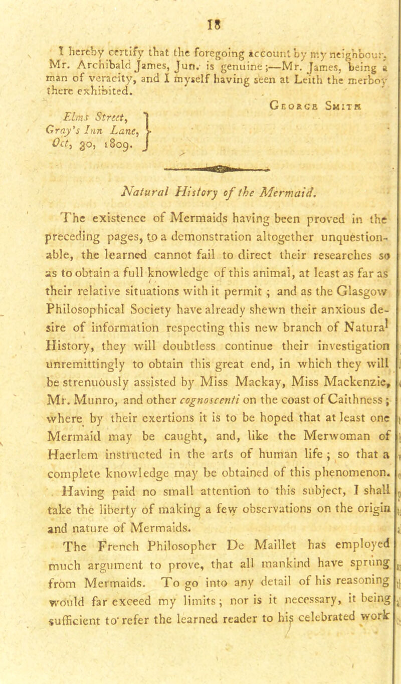 I hereby certify that the foregoing account by my neighbour. Mr. Archibald James, Jun. is genuine;—Mr, James, being a man of veracity, and I myself having seen at Leith the merboy there exhibited. Georcb Smith Elms Stnrt, j Gray's Inn Lane, V Oct, 30, 1809. J Natural History of the Mermaid. The existence of Mermaids having been proved in the preceding pages, t_o a demonstration altogether unquestion- able, the learned cannot fail to direct their researches so as to obtain a full knowledge of this animal, at least as far as their relative situations with it permit; and as the Glasgow Philosophical Society have already shewn their anxious de- sire of information respecting this new branch of Natural History, they will doubtless continue their investigation unremittingly to obtain this great end, in which they will be strenuously assisted by Miss Mackay, Miss Mackenzie, ( Mr. Munro, and other cognoscenti on the coast of Caithness; where by their exertions it is to be hoped that at least one | Mermaid may be caught, and, like the Merwoman of Haerlem instructed in the arts of human life ; so that a , complete knowledge may be obtained of this phenomenon. , Having paid no small attention to this subject, I shall 5 take the liberty of making a few observations on the origin and nature of Mermaids. jj The French Philosopher De Maillet has employed much argument to prove, that all mankind have sprung j. from Mermaids. Togo into any detail of his reasoning would far exceed my limits; nor is it necessary, it being ,1 sufficient to'refer the learned reader to hi^ celebrated work