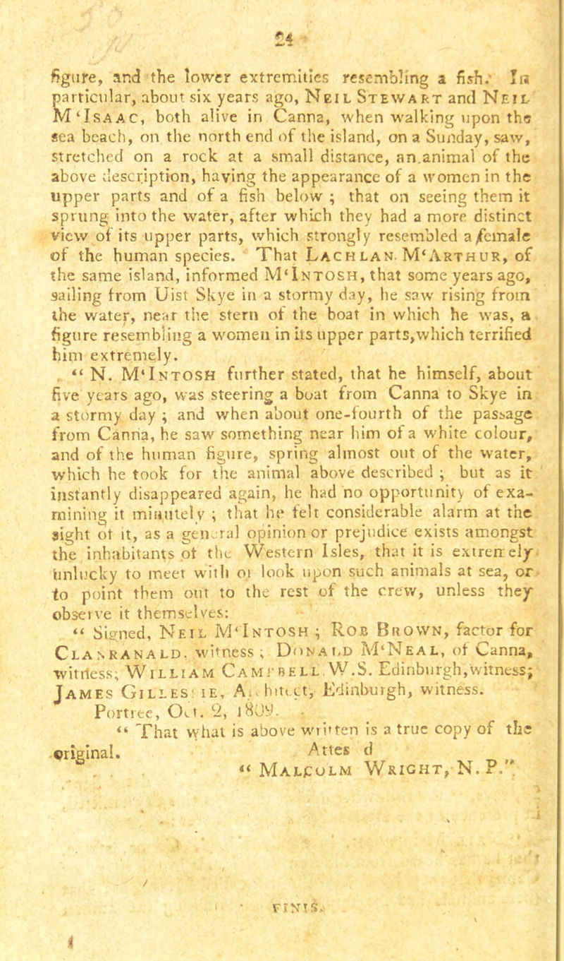 ti • figure, and the lower extremities resembling a fiyh.‘ prticular, about six years ago, Neil Stewart and Neil M‘Isaac, both alive in Canna, when walking upon the sea bcacli, on the north end of the island, on a Sunday, saw, stretched on a rock at a small distance, an.animal of the above description, having the appearance of a women in the upper parts and of a fish below ; that on seeing them it sprung into the water, after which they had a more distinct view of its upper parts, which strongly resembled a/female of the human species. That Lachlan. M'Arthur, of the same island, informed M'Intosh, that some years ago, sailing from Uist Skye in a stormy day, he saw rising from the water, near the stern of the boat in which he was, a figure resembling a wmmen in its upper parts,which terrified him extremely. . “ N. MTntosh further stated, that he himself, about five years ago, was steering a boat from Canna to Skye in a stormy day ; and when about one-fourth of the passage from Caniia, he saw something near liim of a white colour, and of the human figure, spring almost out of the water, which he took for the animal above described ; but as it instantly disappeared again, he had no opportunitv of exa- mining it minutely ; that he felt considerable alarm at the sight ot It, as a general opinion or prejudice exists amongst the inhabitants of the Western Isles, that it is extrerrely- tinli.'cky to meet with oi look upon such animals at sea, or. to point them out to the rest of the crew, unless they observe it themselves: “ Signed, Neil M'Intosh ; Rob Brown, factor for Cla.nranald. witness ; Donai.d M‘Neal, of Canna, witiless; William Camtbell.W.S. Edinburgh,witness; James Gilles; ie. A., hit. ct, Edinburgh, witness. Portree, Oi.t. 9., jHOy. “ That vvhat is above wti*ten is a true copy of the original. Attes d “Malcolm Wright, N. P.