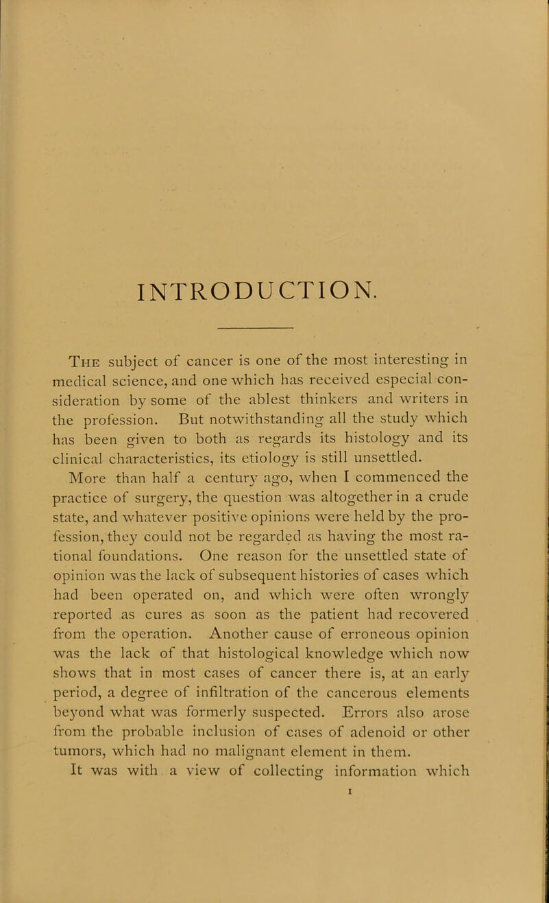 INTRODUCTION. The subject of cancer is one of the most interesting in medical science, and one which has received especial con- sideration by some of the ablest thinkers and writers in the profession. But notwithstanding all the study which has been given to both as regards its histology and its clinical characteristics, its etiology is still unsettled. More than half a century ago, when I commenced the practice of surgery, the question was altogether in a crude state, and whatever positive opinions were held by the pro- fession, the}' could not be regarded as having the most ra- tional foundations. One reason for the unsettled state of opinion was the lack of subsequent histories of cases which had been operated on, and which were often wrongly reported as cures as soon as the patient had recovered from the operation. Another cause of erroneous opinion was the lack of that histological knowledge which now shows that in most cases of cancer there is, at an early period, a degree of infiltration of the cancerous elements beyond what was formerly suspected. Errors also arose from the probable inclusion of cases of adenoid or other tumors, which had no malignant element in them. It was with a view of collecting information which