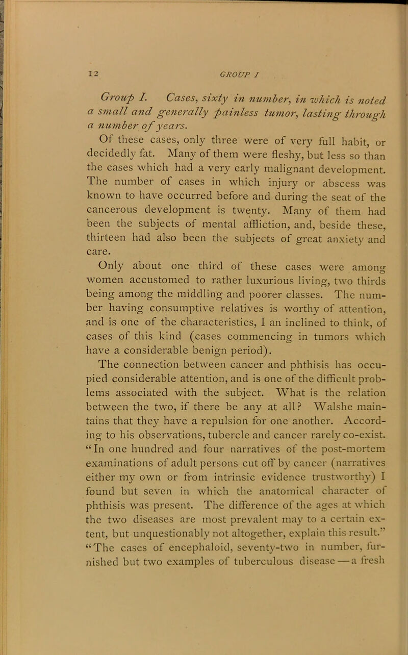 Group I. Cases, sixty in number, in 'which is noted a small and generally painless tumor, lasting through a number of years. Of these cases, only three were of very full habit, or decidedly fat. Many of them were fleshy, but less so than the cases which had a very early malignant development. The number of cases in which injury or abscess was known to have occurred before and during the seat of the cancerous development is twenty. Many of them had been the subjects of mental affliction, and, beside these, thirteen had also been the subjects of great anxiety and care. Only about one third of these cases were among women accustomed to rather luxurious living, two thirds being among the middling and poorer classes. The num- ber having consumptive relatives is worthy of attention, and is one of the characteristics, I an inclined to think, of cases of this kind (cases commencing in tumors which have a considerable benign period). The connection between cancer and phthisis has occu- pied considerable attention, and is one of the difficult prob- lems associated with the subject. What is the relation between the two, if there be any at all? Walshe main- tains that they have a repulsion for one another. Accord- ing to his observations, tubercle and cancer rarely co-exist. “In one hundred and four narratives of the post-mortem examinations of adult persons cut off by cancer (narratives either my own or from intrinsic evidence trustworthy) I found but seven in which the anatomical character of phthisis was present. The difference of the ages at which the two diseases are most prevalent may to a certain ex- tent, but unquestionably not altogether, explain this result. “The cases of encephaloid, seventy-two in number, fur- nished but two examples of tuberculous disease—a fresh