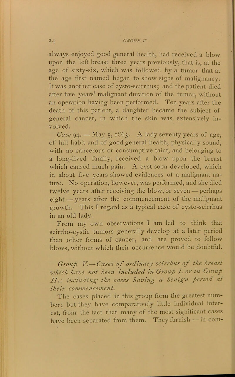 always enjoyed good general health, had received a blow upon the left breast three years previously, that is, at the age of sixty-six, which was followed by a tumor that at the age first named began to show signs of malignancy. It was another case of cysto-scirrhus; and the patient died after five years’ malignant duration of the tumor, without an operation having been performed. Ten years after the death of this patient, a daughter became the subject of general cancer, in which the skin was extensively in- volved. Case 94. — May 5, 1S63. A lady seventy years of age, of full habit and of good general health, physically sound, with no cancerous or consumptive taint, and belonging to a long-lived family, received a blow upon the breast which caused much pain. A cyst soon developed, which in about five years showed evidences of a malignant na- ture. No operation, however, was performed, and she died twelve years after receiving the blow, or seven — perhaps eight — years after the commencement of the malignant growth. This I regard as a t}’pical case of cysto-scirrhus in an old lady. From my own observations I am led to think that scirrho-cystic tumors generally develop at a later period than other forms of cancer, and are proved to iollow blows, without which their occurrence would be doubtful. Group V.— Cases of ordinary scirrhus of the breast 'which have not been included in Group I. or in Group II.: including the cases having a benign period at their commencement. The cases placed in this group form the greatest num- ber; but they have comparatively little individual inter- est, from the fact that many of the most significant cases have been separated from them. They furnish — in com-