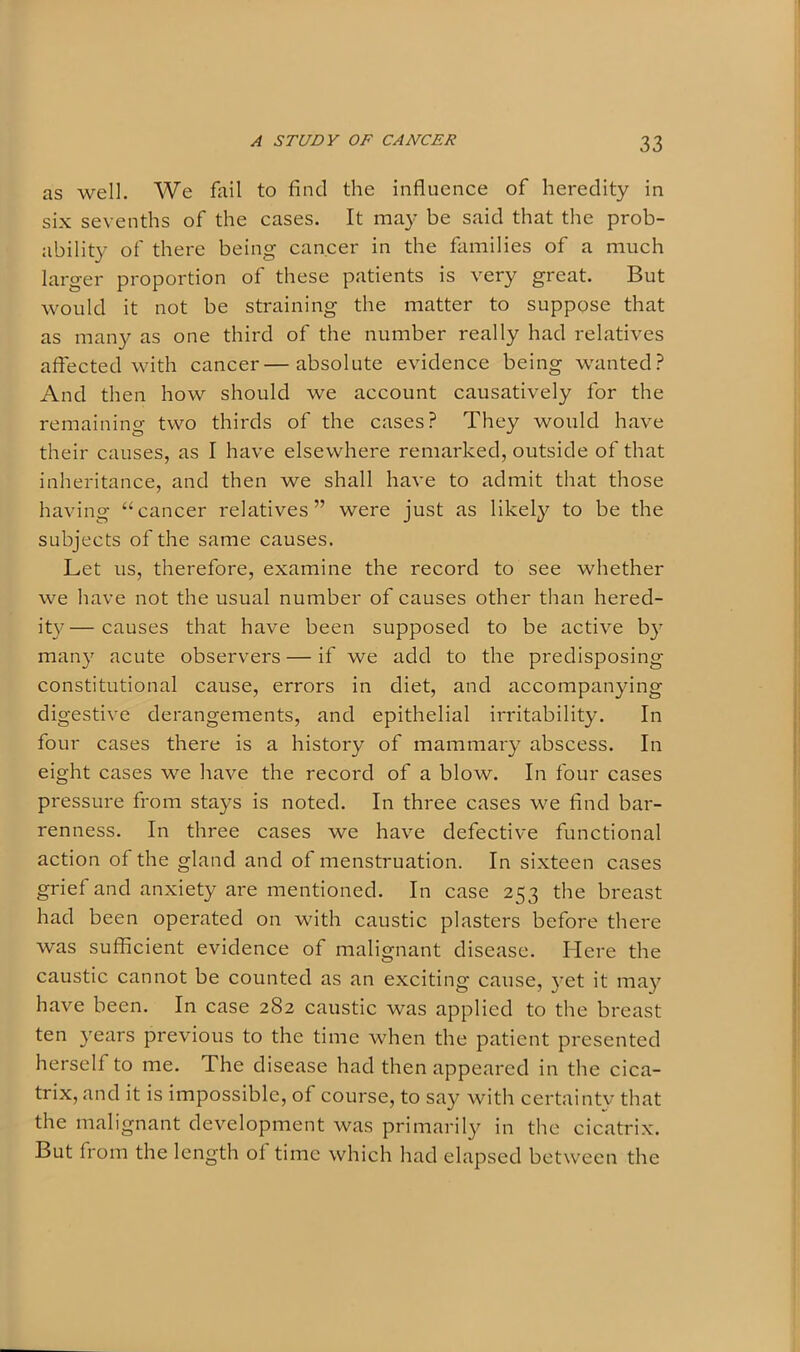 as well. We fail to find the influence of heredity in six sevenths of the cases. It may be said that the prob- ability of there being cancer in the families of a much larger proportion of these patients is very great. But would it not be straining the matter to suppose that as many as one third of the number really had relatives affected with cancer—absolute evidence being wanted? And then how should we account causatively for the remaining two thirds of the cases? They would have their causes, as I have elsewhere remarked, outside of that inheritance, and then we shall have to admit that those having “cancer relatives” were just as likely to be the subjects of the same causes. Let us, therefore, examine the record to see whether we have not the usual number of causes other than hered- ity— causes that have been supposed to be active by many acute observers — if we add to the predisposing constitutional cause, errors in diet, and accompanying digestive derangements, and epithelial irritability. In four cases there is a history of mammary abscess. In eight cases we have the record of a blow. In four cases pressure from stays is noted. In three cases we find bar- renness. In three cases we have defective functional action of the gland and of menstruation. In sixteen cases grief and anxiety are mentioned. In case 253 the breast had been operated on with caustic plasters before there was sufficient evidence of malignant disease. Here the caustic cannot be counted as an exciting cause, yet it may have been. In case 282 caustic was applied to the breast ten years previous to the time when the patient presented herself to me. The disease had then appeared in the cica- trix, and it is impossible, of course, to say with certainty that the malignant development was primarily in the cicatrix. But from the length of time which had elapsed between the