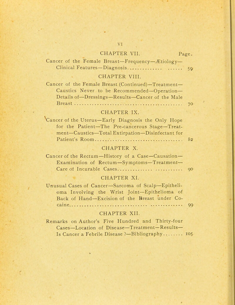 VI CHAPTER VII. Page. Cancer of the Female Breast—Frequency—Etiology— Clinical Features—Diagnosis..... 59 CHAPTER VIII. Cancer of the Female Breast (Continued)—Treatment— Caustics Never to be Recommended—Operation— Details of—Dressings—Results—Cancer of the Male Breast 70 CHAPTER IX. 'Cancer of the Uterus—Early Diagnosis the Only Hope for the Patient—The Pre-cancerous Stage—Treat- ment—Caustics—Total Extirpation—Disinfectant for Patient's Room 82^ CHAPTER X. Cancer of the Rectum—History of a Case—Causation— Examination of Rectum—Symptoms—Treatment— Care of Incurable Cases 90 CHAPTER XI. Unusual Cases of Cancer—Sarcoma of Scalp—Epitheli- oma Involving the Wrist Joint—Epithelioma of Back of Hand—Excision of the Breast under Co- caine 99 CHAPTER XII. Remarks on Author's Five Hundred and Thirty-four Cases—Location of Disease—Treatment—Results— Is Cancer a Febrile Disease ?—Bibliography 105