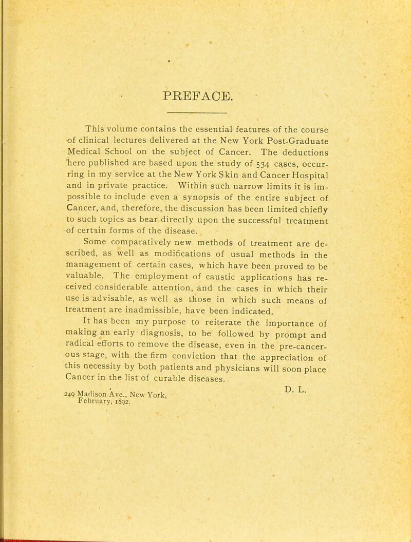 PREFACE. This volume contains the essential features of the course -of clinical lectures delivered at the New York Post-Graduate Medical School on the subject of Cancer. The deductions Tiere published are based upon the study of 534 c^ses, occur- ring in my service at the New York Skin and Cancer Hospital and in private practice. Within such narrow limits it is im- possible to include even a synopsis of the entire subject of Cancer, and, therefore, the discussion has been limited chiefly to such topics as bear directly upon the successful treatment of certain forms of the disease. Some comparatively new methods of treatment are de- scribed, as well as modifications of usual methods in the management of certain cases, which have been proved to be valuable. The employment of caustic applications has re- ceived considerable attention, and the cases in which their use is advisable, as well as those in which such means of treatment are inadmissible, have been indicated. It has been my purpose to reiterate the importance of making an early diagnosis, to be followed by prompt and radical efforts to remove the disease, even in the pre-cancer- ous stage, with the firm conviction that the appreciation of this necessity by both patients and physicians will soon place Cancer in the list of curable diseases. 249 Madison Ave., New York, ^' ^' February, iSga.