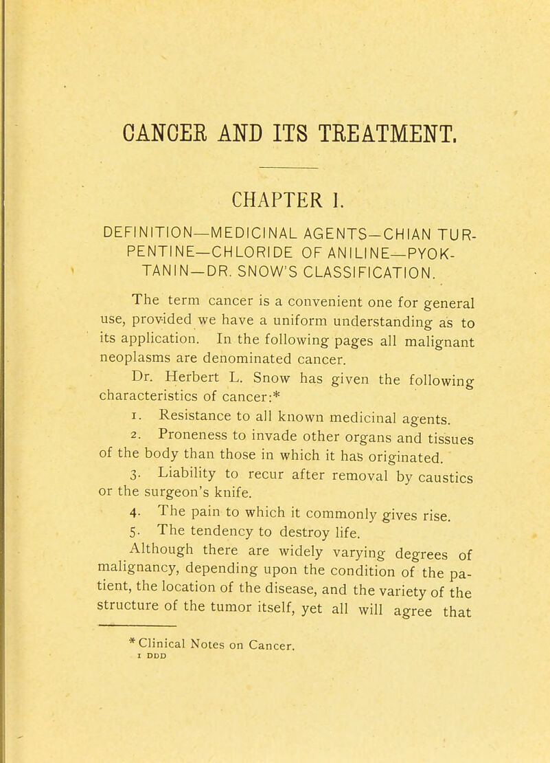 CANOEE Am ITS TREATMENT. CHAPTER 1. DEFINITION—MEDICINAL AGENTS-CHIAN TUR- PENTINE—CHLORIDE OF ANILINE—PYOK- TANIN-DR. SNOW'S CLASSIFICATION. The term cancer is a convenient one for general use, provided we have a uniform understanding as to its application. In the following pages all malignant neoplasms are denominated cancer. Dr. Herbert L. Snow has given the following characteristics of cancer:* 1. Resistance to all known medicinal agents. 2. Proneness to invade other organs and tissues of the body than those in which it has originated. 3. Liability to recur after removal by caustics or the surgeon's knife. 4. The pain to which it commonly gives rise. 5. The tendency to destroy life. Although there are widely varying degrees of malignancy, depending upon the condition of the pa- tient, the location of the disease, and the variety of the structure of the tumor itself, yet all will agree that * Clinical Notes on Cancer. t DDD