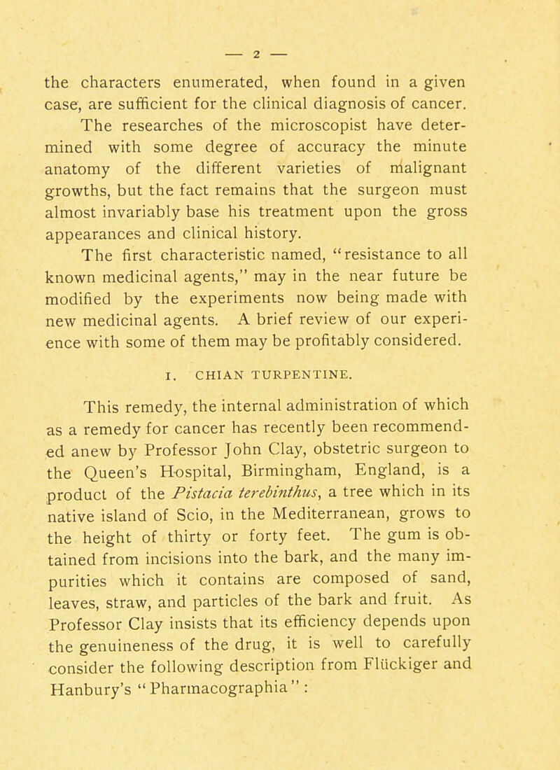 the characters enumerated, when found in a given case, are sufficient for the cHnical diagnosis of cancer. The researches of the microscopist have deter- mined with some degree of accuracy the minute anatomy of the different varieties of malignant growths, but the fact remains that the surgeon must almost invariably base his treatment upon the gross appearances and clinical history. The first characteristic named, resistance to all known medicinal agents, may in the near future be modified by the experiments now being made with new medicinal agents. A brief review of our experi- ence with some of them may be profitably considered. I. CHIAN TURPENTINE. This remedy, the internal administration of which as a remedy for cancer has recently been recommend- ed anew by Professor John Clay, obstetric surgeon to the Queen's Hospital, Birmingham, England, is a product of the Pistacia terebinthus, a tree which in its native island of Scio, in the Mediterranean, grows to the height of thirty or forty feet. The gum is ob- tained from incisions into the bark, and the many im- purities which it contains are composed of sand, leaves, straw, and particles of the bark and fruit. As Professor Clay insists that its efficiency depends upon the genuineness of the drug, it is well to carefully consider the following description from Fluckiger and Hanbury's  Pharmacographia :