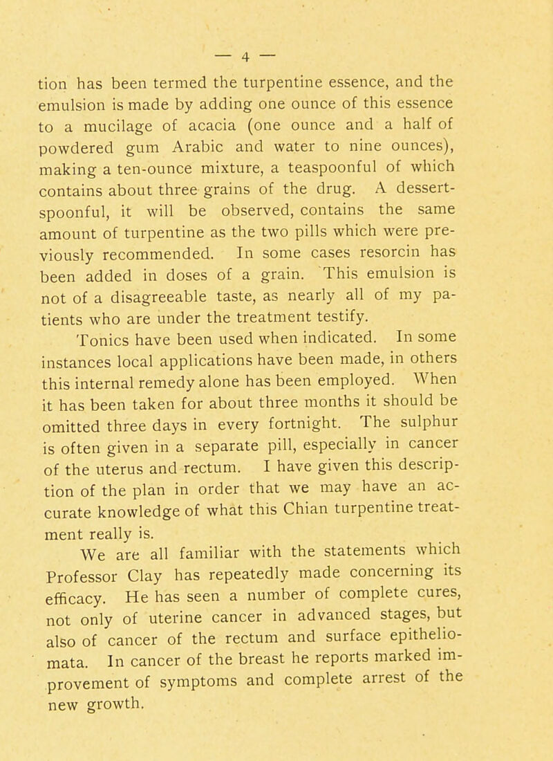 tion has been termed the turpentine essence, and the emulsion is made by adding one ounce of this essence to a mucilage of acacia (one ounce and a half of powdered gum Arabic and water to nine ounces), making a ten-ounce mixture, a teaspoonful of which contains about three grains of the drug. A dessert- spoonful, it will be observed, contains the same amount of turpentine as the two pills which were pre- viously recommended. In some cases resorcin has been added in doses of a grain. This emulsion is not of a disagreeable taste, as nearly all of my pa- tients who are under the treatment testify. Tonics have been used when indicated. In some instances local applications have been made, in others this internal remedy alone has been employed. When it has been taken for about three months it should be omitted three days in every fortnight. The sulphur is often given in a separate pill, especially in cancer of the uterus and rectum. I have given this descrip- tion of the plan in order that we may have an ac- curate knowledge of what this Chian turpentine treat- ment really is. We are all familiar with the statements which Professor Clay has repeatedly made concerning its efficacy. He has seen a number of complete cures, not only of uterine cancer in advanced stages, but also of cancer of the rectum and surface epithelio- mata. In cancer of the breast he reports marked im- provement of symptoms and complete arrest of the new growth.