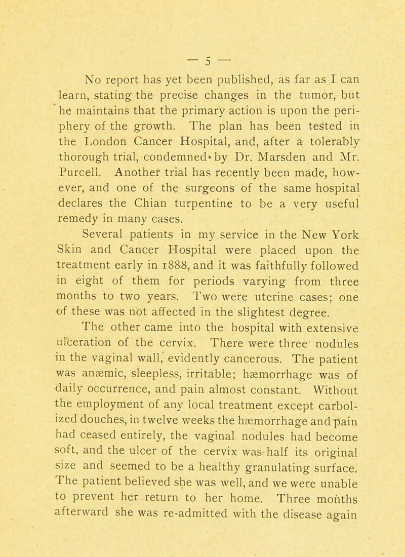 No report has yet been published, as far as I can learn, stating the precise changes in the tumor, but he maintains that the primary action is upon the peri- phery of the growth. The plan has been tested in the London Cancer Hospital, and, after a tolerably thorough trial, condemned*by Dr. Marsden and Mr. Purcell. Another trial has recently been made, how- ever, and one of the surgeons of the same hospital declares the Chian turpentine to be a very useful remedy in many cases. Several patients in my service in the New York Skin and Cancer Hospital were placed upon the treatment early in 1888, and it was faithfully followed in eight of them for periods varying from three months to two years. Two were uterine cases; one of these was not affected in the slightest degree. The other came into the hospital with extensive ulceration of the cervix. There were three nodules in the vaginal wall,' evidently cancerous. The patient was ansemic, sleepless, irritable; haemorrhage was of daily occurrence, and pain almost constant. Without the employment of any local treatment except carbol- ized douches, in twelve weeks the haemorrhage and pain had ceased entirely, the vaginal nodules had become soft, and the ulcer of the cervix was half its original size and seemed to be a healthy granulating surface. The patient believed she was well, and we were unable to prevent her return to her home. Three months afterward she was re-admitted with the disease again