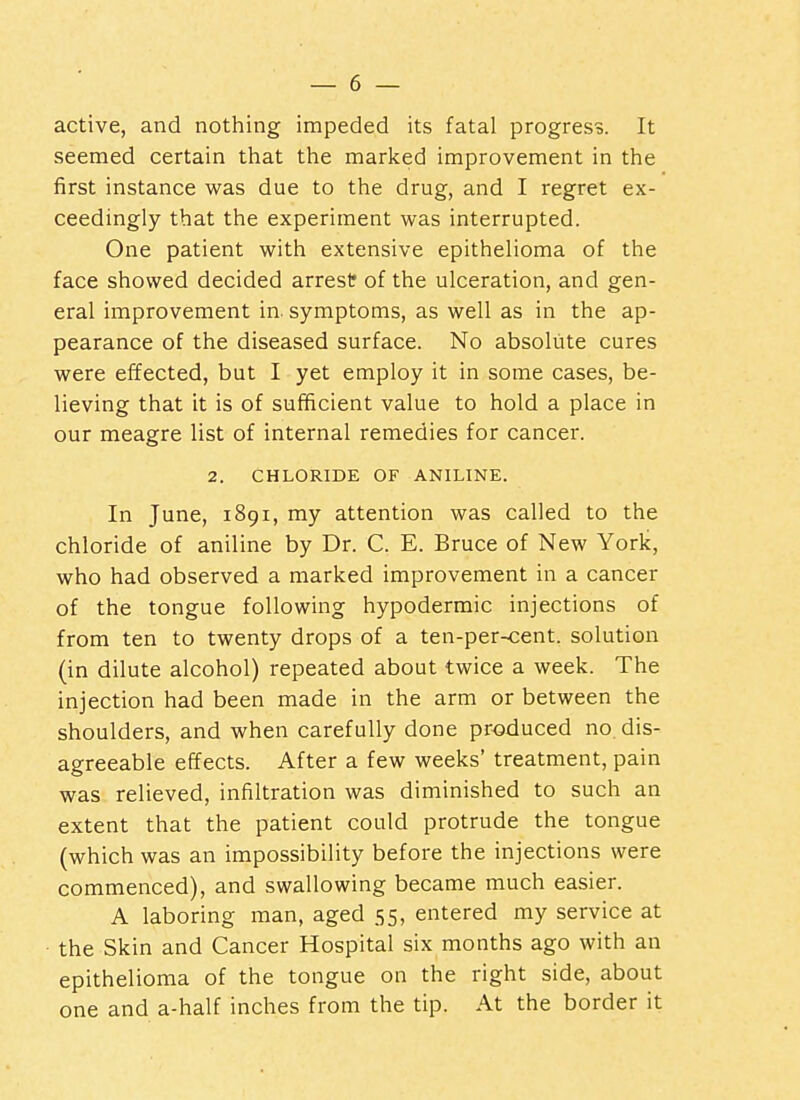 active, and nothing impeded its fatal progress. It seemed certain that the marked improvement in the first instance was due to the drug, and I regret ex- ceedingly that the experiment was interrupted. One patient with extensive epithelioma of the face showed decided arrest of the ulceration, and gen- eral improvement in. symptoms, as well as in the ap- pearance of the diseased surface. No absolute cures were effected, but I yet employ it in some cases, be- lieving that it is of sufficient value to hold a place in our meagre list of internal remedies for cancer. 2. CHLORIDE OF ANILINE. In June, 1891, my attention was called to the chloride of aniline by Dr. C. E. Bruce of New York, who had observed a marked improvement in a cancer of the tongue following hypodermic injections of from ten to twenty drops of a ten-per-<:ent. solution (in dilute alcohol) repeated about twice a week. The injection had been made in the arm or between the shoulders, and when carefully done produced no dis- agreeable effects. After a few weeks' treatment, pain was relieved, infiltration was diminished to such an extent that the patient could protrude the tongue (which was an impossibility before the injections were commenced), and swallowing became much easier. A laboring man, aged 55, entered my service at the Skin and Cancer Hospital six months ago with an epithelioma of the tongue on the right side, about one and a-half inches from the tip. At the border it