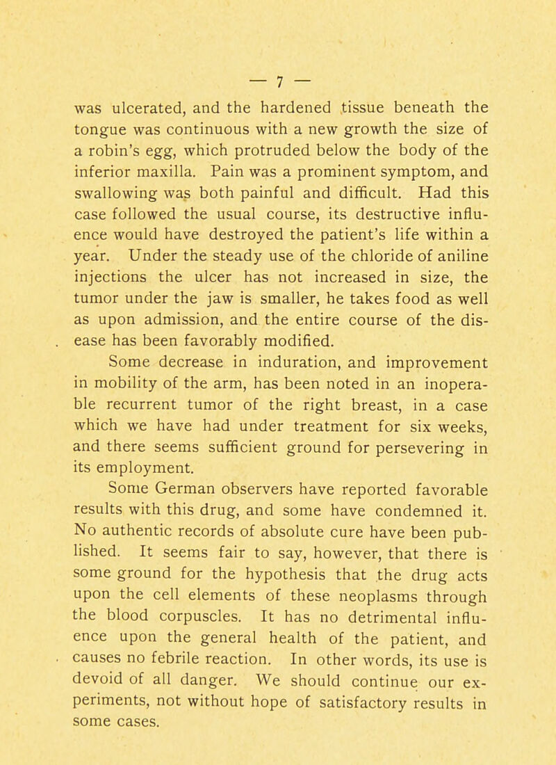 was ulcerated, and the hardened tissue beneath the tongue was continuous with a new growth the size of a robin's egg, which protruded below the body of the inferior maxilla. Pain was a prominent symptom, and swallowing was both painful and difficult. Had this case followed the usual course, its destructive influ- ence would have destroyed the patient's life within a year. Under the steady use of the chloride of aniline injections the ulcer has not increased in size, the tumor under the jaw is smaller, he takes food as well as upon admission, and the entire course of the dis- ease has been favorably modified. Some decrease in induration, and improvement in mobility of the arm, has been noted in an inopera- ble recurrent tumor of the right breast, in a case which we have had under treatment for six weeks, and there seems sufficient ground for persevering in its employment. Some German observers have reported favorable results with this drug, and some have condemned it. No authentic records of absolute cure have been pub- lished. It seems fair to say, however, that there is some ground for the hypothesis that the drug acts upon the cell elements of these neoplasms through the blood corpuscles. It has no detrimental influ- ence upon the general health of the patient, and causes no febrile reaction. In other words, its use is devoid of all danger. We should continue our ex- periments, not without hope of satisfactory results in some cases.