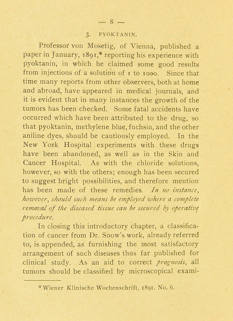 3. PVOKTANIN. Professor von Mosetig, of Vienna, published a paper in January, 1891,* reporting his experience with pyoktanin, in which he claimed some good results from injections of a solution of i to 1000. Since that time many reports from other observers, both at home and abroad, have appeared in medical journals, and it is evident that in many instances the growth of the tumors has been checked. Some fatal accidents have occurred which have been attributed to the drug, so that pyoktanin, methylene blue, fuchsin, and the other aniline dyes, should be cautiously employed. In the New York Hospital experiments with these drugs have been abandoned, as well as in the Skin and Cancer Hospital. As with the chloride solutions, however, so with the others; enough has been secured to suggest bright possibilities, and therefore mention has been made of these remedies. In no instance, however, should such means be employed where a complete removal of the diseased tissue can be secured by operative procedure. In closing this introductory chapter, a classifica- tion of cancer from Dr. Snow's work, already referred to, is appended, as furnishing the most satisfactory arrangement of such diseases thus far published for clinical study. As an aid to correct prognosis, all tumors should be classified by microscopical exami- Wiener Klinische Wochenschrift, 1891. No. 6.