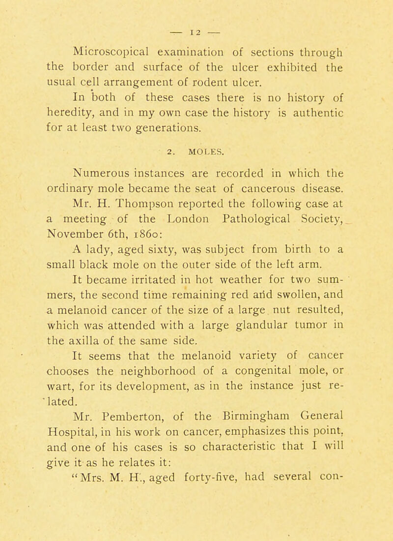 Microscopical examination of sections through the border and surface of the ulcer exhibited the usual cell arrangement of rodent ulcer. In both of these cases there is no history of heredity, and in my own case the history is authentic for at least two generations. 2. MOLES. Numerous instances are recorded in which the ordinary mole became the seat of cancerous disease. Mr. H. Thompson reported the following case at a meeting of the London Pathological Society,. November 6th, i860: A lady, aged sixty, was subject from birth to a small black mole on the outer side of the left arm. It became irritated in hot weather for two sum- ' mers, the second time remaining red arid swollen, and a melanoid cancer of the size of a large nut resulted, which was attended with a large glandular tumor in the axilla of the same side. It seems that the melanoid variety of cancer chooses the neighborhood of a congenital mole, or wart, for its development, as in the instance just re- flated. Mr. Pemberton, of the Birmingham General Hospital, in his work on cancer, emphasizes this point, and one of his cases is so characteristic that I will give it as he relates it: Mrs. M. H., aged forty-five, had several con-