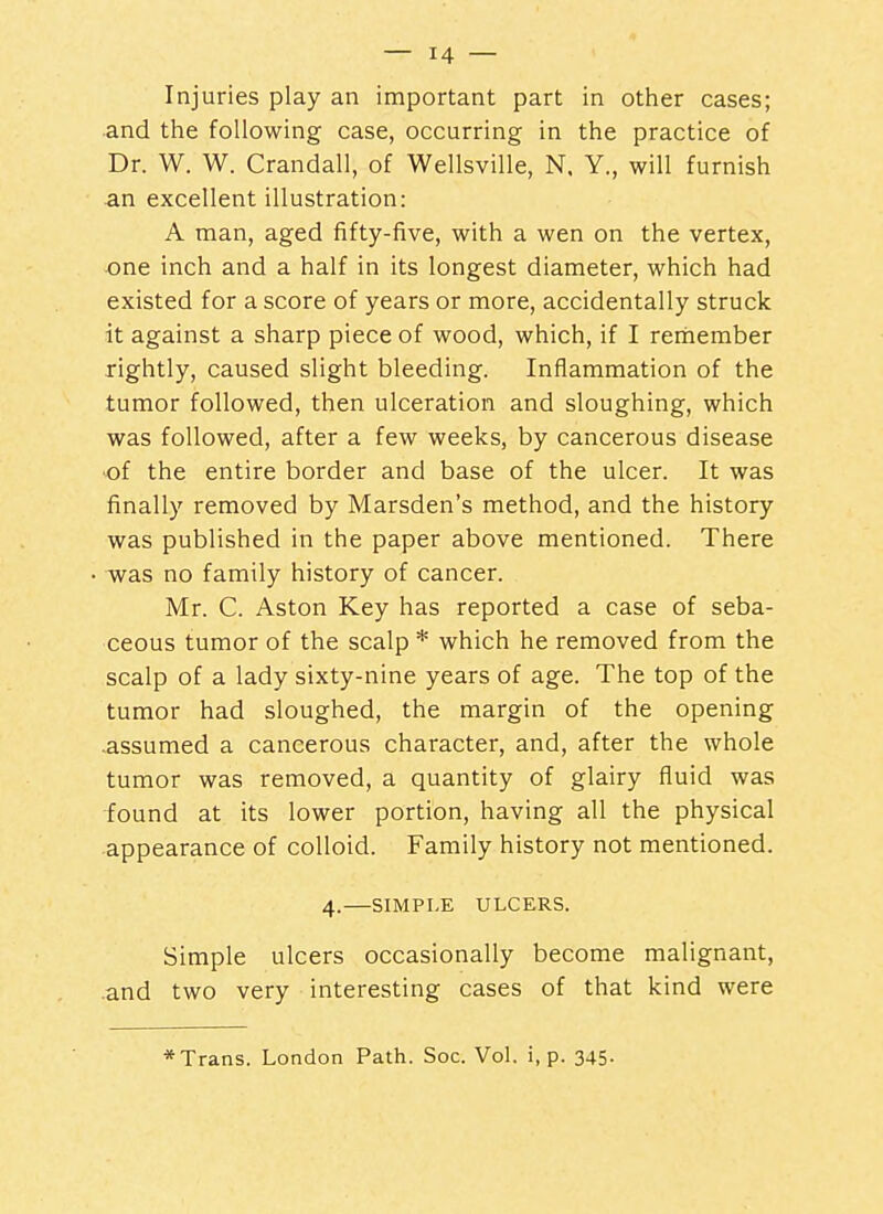 Injuries play an important part in otlier cases; and the following case, occurring in the practice of Dr. W. W. Crandall, of Wellsville, N. Y., will furnish an excellent illustration: A man, aged fifty-five, with a wen on the vertex, one inch and a half in its longest diameter, which had existed for a score of years or more, accidentally struck it against a sharp piece of wood, which, if I rertiember rightly, caused slight bleeding. Inflammation of the tumor followed, then ulceration and sloughing, which was followed, after a few weeks, by cancerous disease •of the entire border and base of the ulcer. It was finally removed by Marsden's method, and the history was published in the paper above mentioned. There -was no family history of cancer. Mr. C. Aston Key has reported a case of seba- ceous tumor of the scalp * which he removed from the scalp of a lady sixty-nine years of age. The top of the tumor had sloughed, the margin of the opening -assumed a cancerous character, and, after the whole tumor was removed, a quantity of glairy fluid was •found at its lower portion, having all the physical appearance of colloid. Family history not mentioned. 4.—SIMPLE ULCERS. Simple ulcers occasionally become malignant, .and two very interesting cases of that kind were * Trans. London Path. See. Vol. i, p. 345-