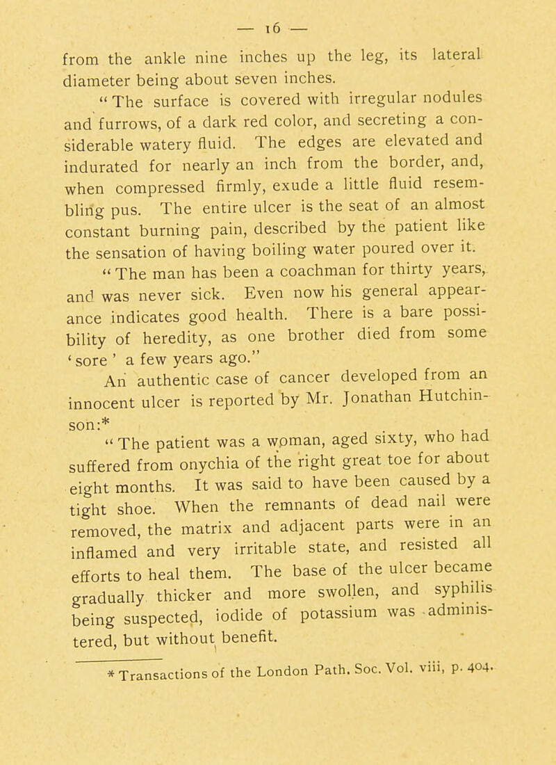 — 10 from the ankle nine inches up the leg, its lateral diameter being about seven inches.  The surface is covered with irregular nodules and furrows, of a dark red color, and secreting a con- siderable watery fluid. The edges are elevated and indurated for nearly an inch from the border, and, when compressed firmly, exude a little fluid resem- bling pus. The entire ulcer is the seat of an almost constant burning pain, described by the patient Hke the sensation of having boiling water poured over it.  The man has been a coachman for thirty years, and was never sick. Even now his general appear- ance indicates good health. There is a bare possi- bility of heredity, as one brother died from some ' sore ' a few years ago. An authentic case of cancer developed from an innocent ulcer is reported by Mr. Jonathan Hutchin- son:* . u U A  The patient was a woman, aged sixty, who haa suffered from onychia of the right great toe for about eight months. It was said to have been caused by a tight shoe. When the remnants of dead nail were removed, the matrix and adjacent parts were in an inflamed and very irritable state, and resisted all efforts to heal them. The base of the ulcer became gradually thicker and more swollen, and syphilis being suspected, iodide of potassium was .adminis- tered, but without benefit. * Transactions of the London Path. Soc. Vol. viii, p. 404.
