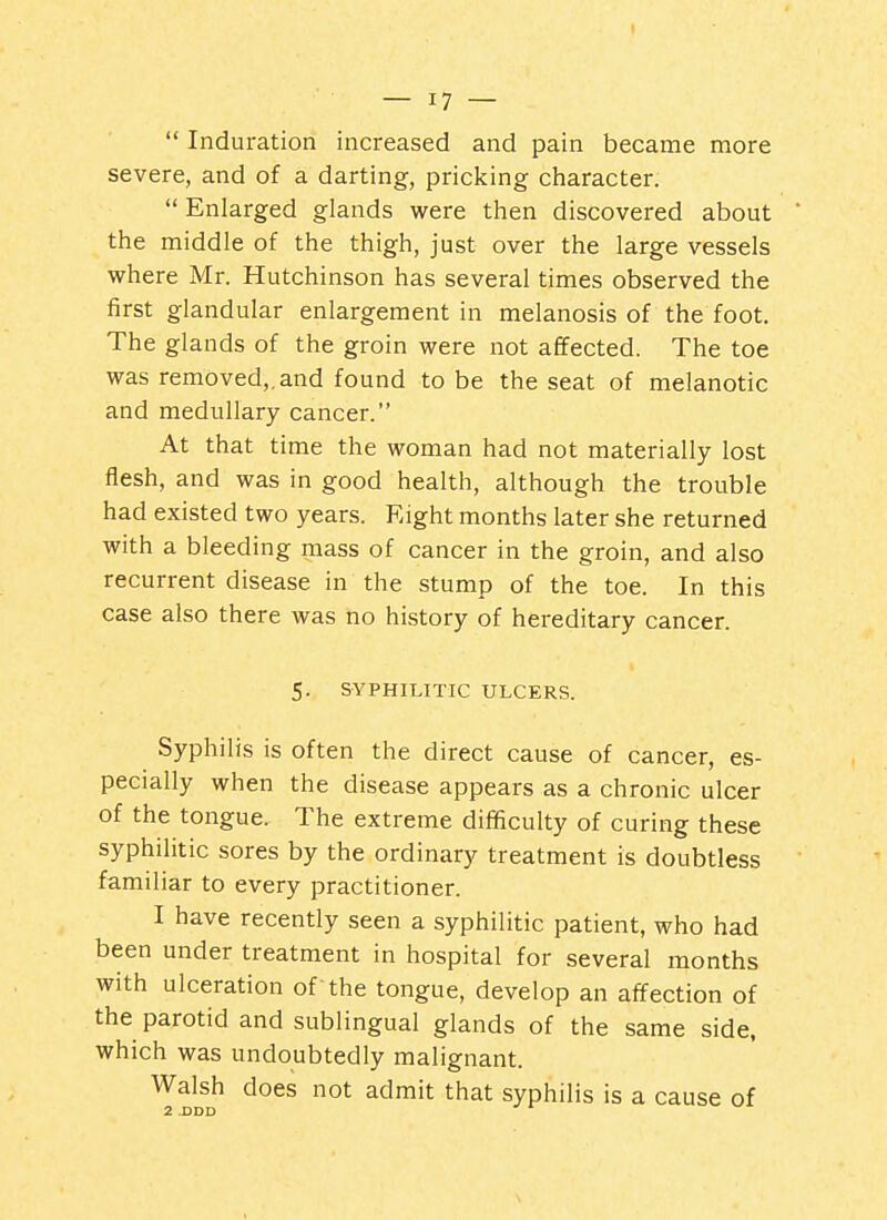 I — 17 —  Induration increased and pain became more severe, and of a darting, pricking character.  Enlarged glands were then discovered about ' the middle of the thigh, just over the large vessels where Mr. Hutchinson has several times observed the first glandular enlargement in melanosis of the foot. The glands of the groin were not affected. The toe was removed,.and found to be the seat of melanotic and medullary cancer. At that time the woman had not materially lost flesh, and was in good health, although the trouble had existed two years. Eight months later she returned with a bleeding mass of cancer in the groin, and also recurrent disease in the stump of the toe. In this case also there was no history of hereditary cancer. 5. SYPHILITIC ULCERS. Syphilis is often the direct cause of cancer, es- pecially when the disease appears as a chronic ulcer of the tongue. The extreme difficulty of curing these syphilitic sores by the ordinary treatment is doubtless familiar to every practitioner. I have recently seen a syphilitic patient, who had been under treatment in hospital for several months with ulceration of the tongue, develop an affection of the parotid and sublingual glands of the same side, which was undoubtedly malignant. Walsh does not admit that syphilis is a cause of 2 DDD v^i