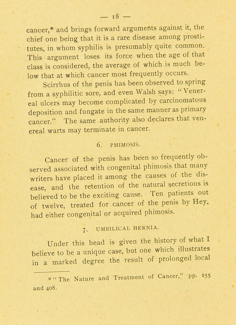 cancer,* and brings forward arguments against it, the chief one being that it is a rare disease among prosti- tutes, in whom syphilis is presumably quite common. This argument loses its force when the age of that class is considered, the average of which is much be- low that at which cancer most frequently occurs. Scirrhus of the penis has been observed to spring from a syphilitic sore, and even Walsh says:  Vener- eal ulcers may become complicated by carcinomatous deposition and fungate in the same manner as primary cancer. The same authority also declares that ven- ereal warts may terminate in cancer. 6. PHIMOSIS. Cancer of the penis has been so frequently ob- served associated with congenital phimosis that many writers have placed it among the causes of the dis- ease, and the retention of the natural secretions is believed to be the exciting cause. Ten patients out of twelve, treated for cancer of the penis by Hey. had either congenital or acquired phimosis. 7. UMBILICAL HERNIA. Under this head is given the history of what I believe to be a unique case, but one which illustrates in a marked degree the result of prolonged local *The Nature and Treatment of Cancer, pp. I55 and 408.