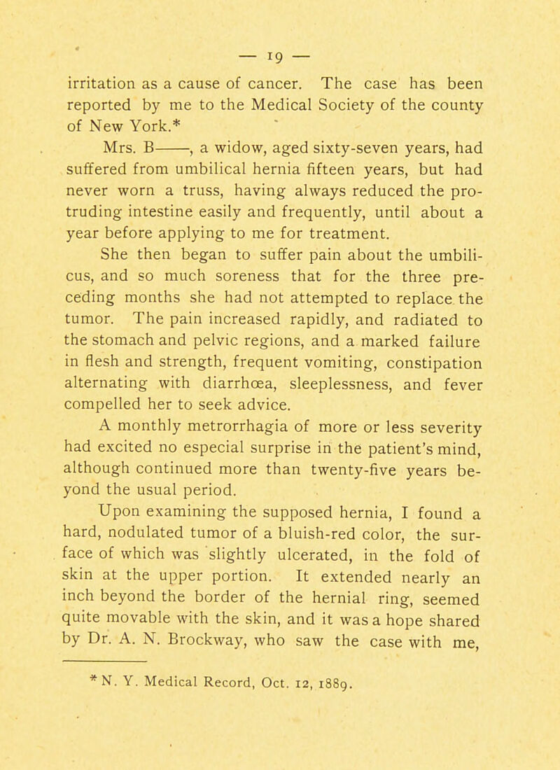 irritation as a cause of cancer. The case has been reported by me to the Medical Society of the county of New York.* Mrs. B , a widow, aged sixty-seven years, had suffered from umbilical hernia fifteen years, but had never worn a truss, having always reduced the pro- truding intestine easily and frequently, until about a year before applying to me for treatment. She then began to suffer pain about the umbili- cus, and so much soreness that for the three pre- ceding months she had not attempted to replace the tumor. The pain increased rapidly, and radiated to the stomach and pelvic regions, and a marked failure in flesh and strength, frequent vomiting, constipation alternating with diarrhoea, sleeplessness, and fever compelled her to seek advice. A monthly metrorrhagia of more or less severity had excited no especial surprise in the patient's mind, although continued more than twenty-five years be- yond the usual period. Upon examining the supposed hernia, I found a hard, nodulated tumor of a bluish-red color, the sur- face of which was slightly ulcerated, in the fold of skin at the upper portion. It extended nearly an inch beyond the border of the hernial ring, seemed quite movable with the skin, and it was a hope shared by Dr. A. N. Brockway, who saw the case with me, *N. Y. Medical Record, Oct. 12, 1889.