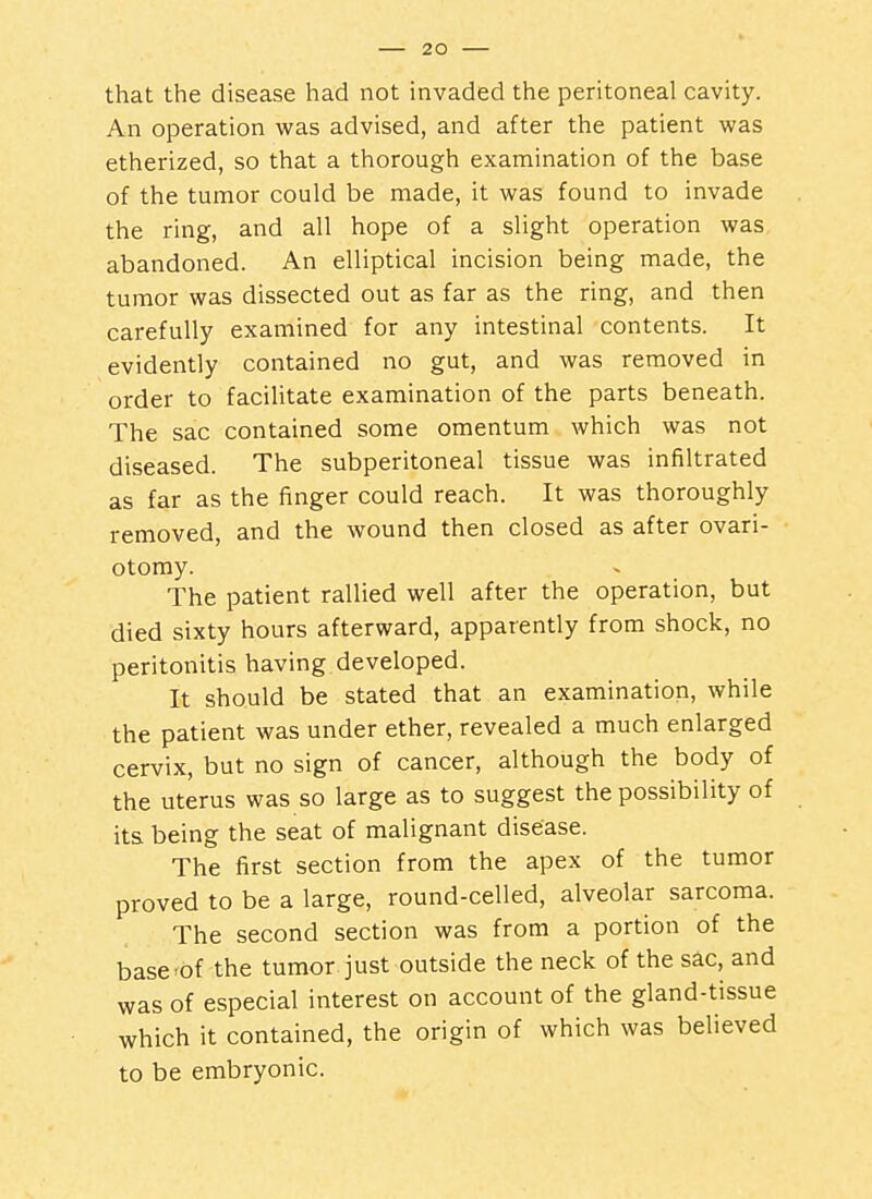 that the disease had not invaded the peritoneal cavity. An operation was advised, and after the patient was etherized, so that a thorough examination of the base of the tumor could be made, it was found to invade the ring, and all hope of a slight operation was abandoned. An elliptical incision being made, the tumor was dissected out as far as the ring, and then carefully examined for any intestinal contents. It evidently contained no gut, and was removed in order to facilitate examination of the parts beneath. The sac contained some omentum which was not diseased. The subperitoneal tissue was infiltrated as far as the finger could reach. It was thoroughly removed, and the wound then closed as after ovari- otomy. The patient rallied well after the operation, but died sixty hours afterward, apparently from shock, no peritonitis having developed. It should be stated that an examination, while the patient was under ether, revealed a much enlarged cervix, but no sign of cancer, although the body of the uterus was so large as to suggest the possibility of its being the seat of malignant disease. The first section from the apex of the tumor proved to be a large, round-celled, alveolar sarcoma. The second section was from a portion of the base'Of the tumor just outside the neck of the sac, and was of especial interest on account of the gland-tissue which it contained, the origin of which was believed to be embryonic.