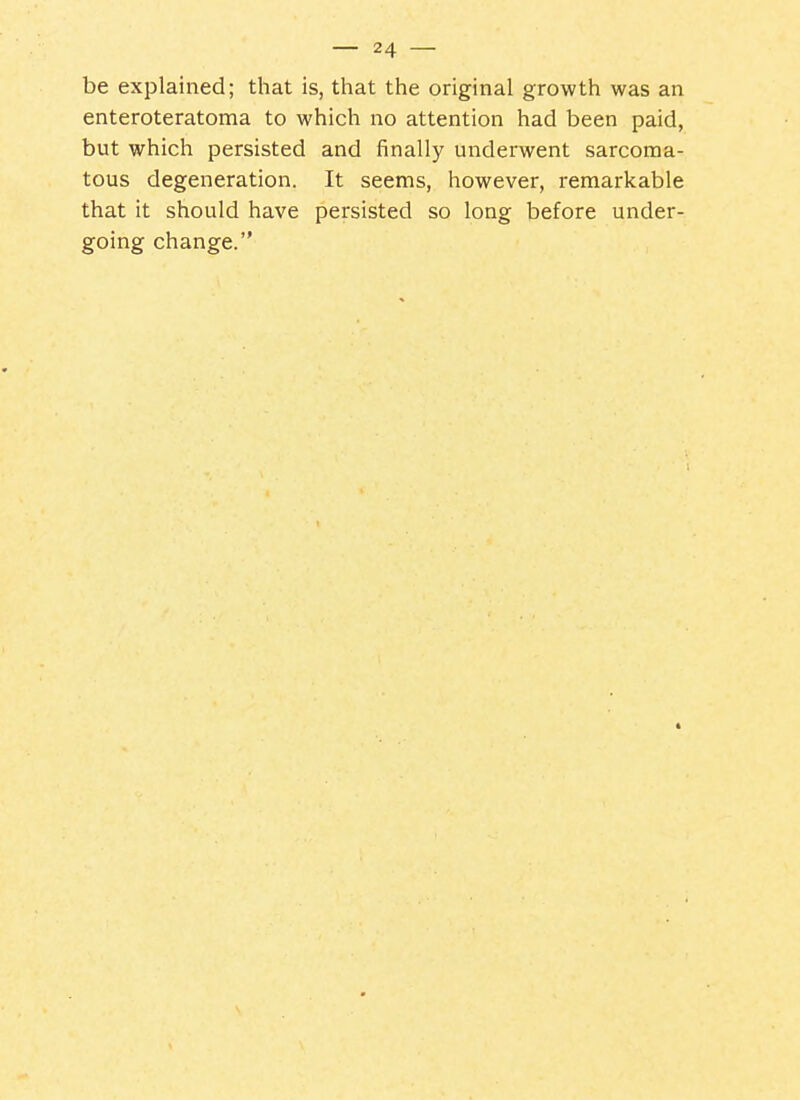 be explained; that is, that the original growth was an enteroteratoma to which no attention had been paid, but which persisted and finally underwent sarcoma- tous degeneration. It seems, however, remarkable that it should have persisted so long before under- going change.