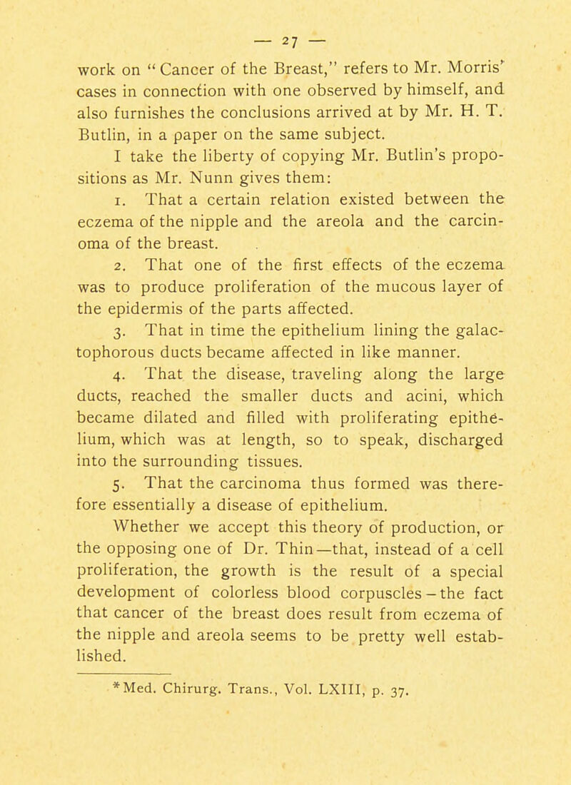 work on  Cancer of the Breast, refers to Mr. Morris' cases in connection with one observed by himself, and also furnishes the conclusions arrived at by Mr. H. T. Butlin, in a paper on the same subject. I take the liberty of copying Mr. Butlin's propo- sitions as Mr. Nunn gives them: 1. That a certain relation existed between the eczema of the nipple and the areola and the carcin- oma of the breast. 2. That one of the first effects of the eczema was to produce proliferation of the mucous layer of the epidermis of the parts affected. 3. That in time the epithelium lining the galac- tophorous ducts became affected in like manner. 4. That the disease, traveling along the large ducts, reached the smaller ducts and acini, which became dilated and filled with proliferating epithe- lium, which was at length, so to speak, discharged into the surrounding tissues. 5. That the carcinoma thus formed was there- fore essentially a disease of epithelium. Whether we accept this theory of production, or the opposing one of Dr. Thin—that, instead of a cell proliferation, the growth is the result of a special development of colorless blood corpuscles - the fact that cancer of the breast does result from eczema of the nipple and areola seems to be pretty well estab- lished. *Med. Chirurg. Trans., Vol. LXIII, p. 37,