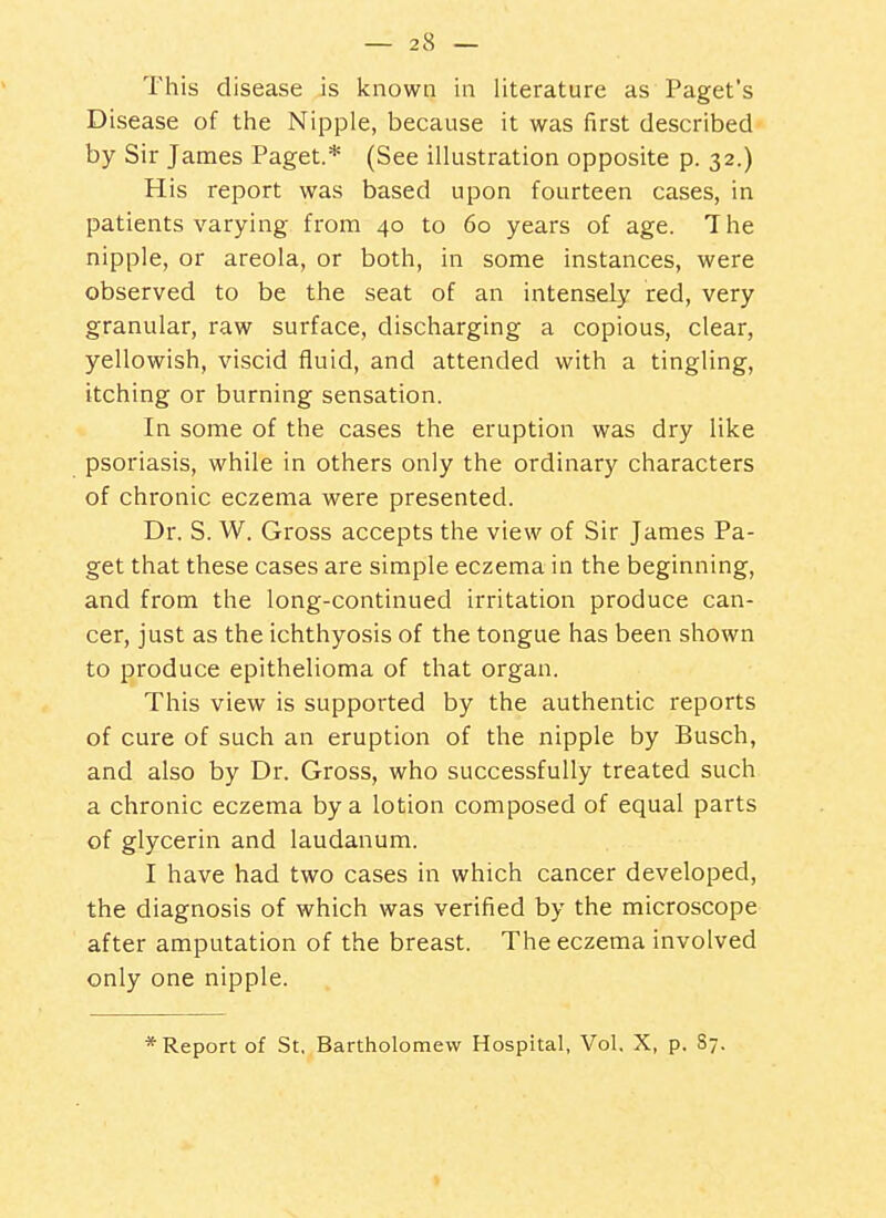 This disease is known in literature as Paget's Disease of the Nipple, because it was first described by Sir James Paget.* (See illustration opposite p. 32.) His report was based upon fourteen cases, in patients varying from 40 to 60 years of age. T he nipple, or areola, or both, in some instances, were observed to be the seat of an intensely red, very granular, raw surface, discharging a copious, clear, yellowish, viscid fluid, and attended with a tingling, itching or burning sensation. In some of the cases the eruption was dry like psoriasis, while in others only the ordinary characters of chronic eczema were presented. Dr. S. W. Gross accepts the view of Sir James Pa- get that these cases are simple eczema in the beginning, and from the long-continued irritation produce can- cer, just as the ichthyosis of the tongue has been shown to produce epithelioma of that organ. This view is supported by the authentic reports of cure of such an eruption of the nipple by Busch, and also by Dr. Gross, who successfully treated such a chronic eczema by a lotion composed of equal parts of glycerin and laudanum. I have had two cases in which cancer developed, the diagnosis of which was verified by the microscope after amputation of the breast. The eczema involved only one nipple. * Report of St. Bartholomew Hospital, Vol, X, p. S7.