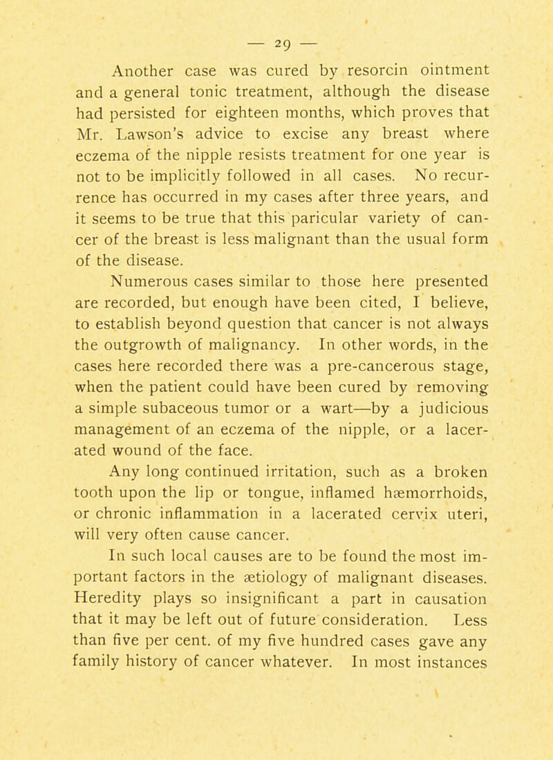 Another case was cured by resorcin ointment and a general tonic treatment, although the disease had persisted for eighteen months, which proves that Mr. Lawson's advice to excise any breast where eczema of the nipple resists treatment for one year is not to be implicitly followed in all cases. No recur- rence has occurred in my cases after three years, and it seems to be true that this paricular variety of can- cer of the breast is less malignant than the usual form of the disease. Numerous cases similar to those here presented are recorded, but enough have been cited, I believe, to establish beyond question that cancer is not always the outgrowth of malignancy. In other words, in the cases here recorded there was a pre-cancerous stage, when the patient could have been cured by removing a simple subaceous tumor or a wart—by a judicious management of an eczema of the nipple, or a lacer- ated wound of the face. Any long continued irritation, such as a broken tooth upon the lip or tongue, inflamed haemorrhoids, or chronic inflammation in a lacerated cervix uteri, will very often cause cancer. In such local causes are to be found the most im- portant factors in the aetiology of malignant diseases. Heredity plays so insignificant a part in causation that it may be left out of future consideration. Less than five per cent, of my five hundred cases gave any family history of cancer whatever. In most instances