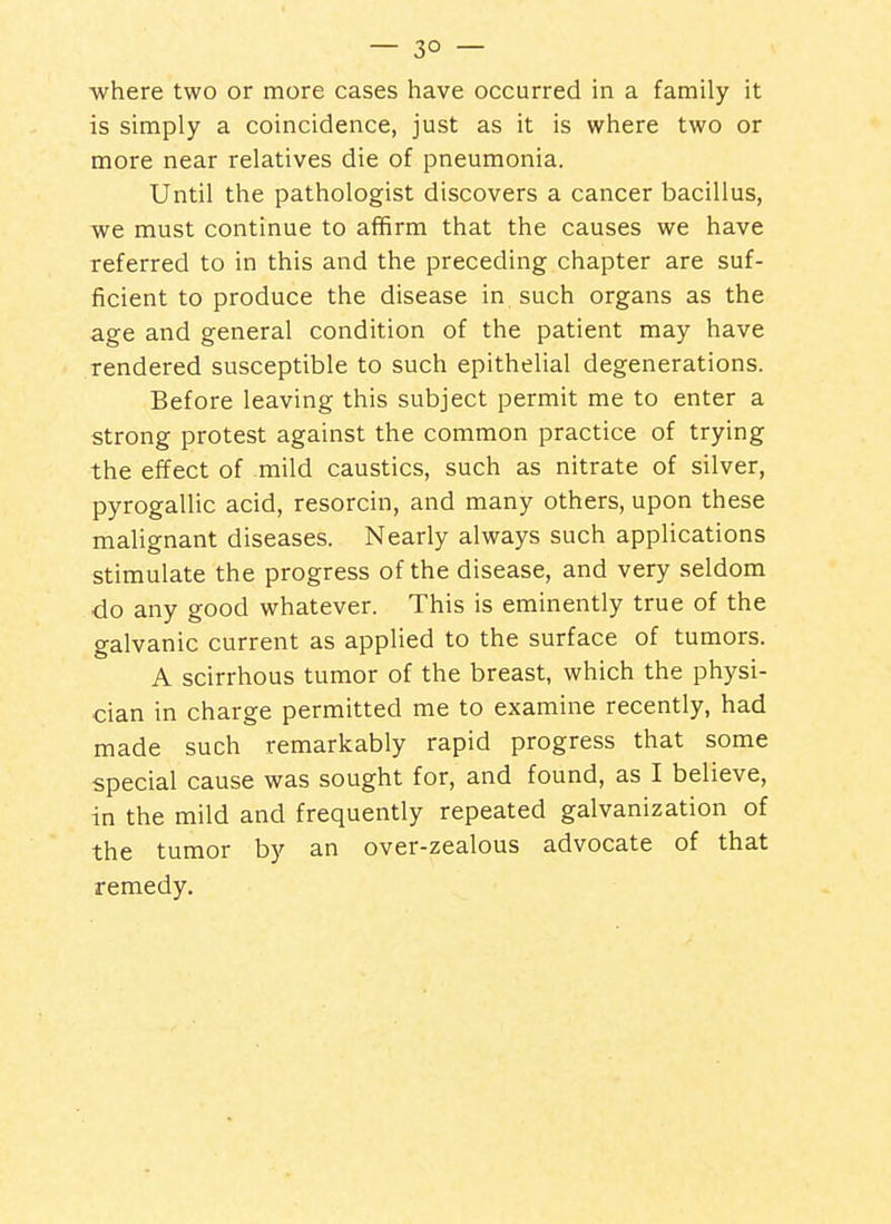 where two or more cases have occurred in a family it is simply a coincidence, just as it is where two or more near relatives die of pneumonia. Until the pathologist discovers a cancer bacillus, -we must continue to affirm that the causes we have referred to in this and the preceding chapter are suf- ficient to produce the disease in such organs as the age and general condition of the patient may have rendered susceptible to such epithelial degenerations. Before leaving this subject permit me to enter a strong protest against the common practice of trying the effect of mild caustics, such as nitrate of silver, pyrogallic acid, resorcin, and many others, upon these malignant diseases. Nearly always such applications stimulate the progress of the disease, and very seldom do any good whatever. This is eminently true of the galvanic current as applied to the surface of tumors. A scirrhous tumor of the breast, which the physi- cian in charge permitted me to examine recently, had made such remarkably rapid progress that some special cause was sought for, and found, as I believe, in the mild and frequently repeated galvanization of the tumor by an over-zealous advocate of that remedy.